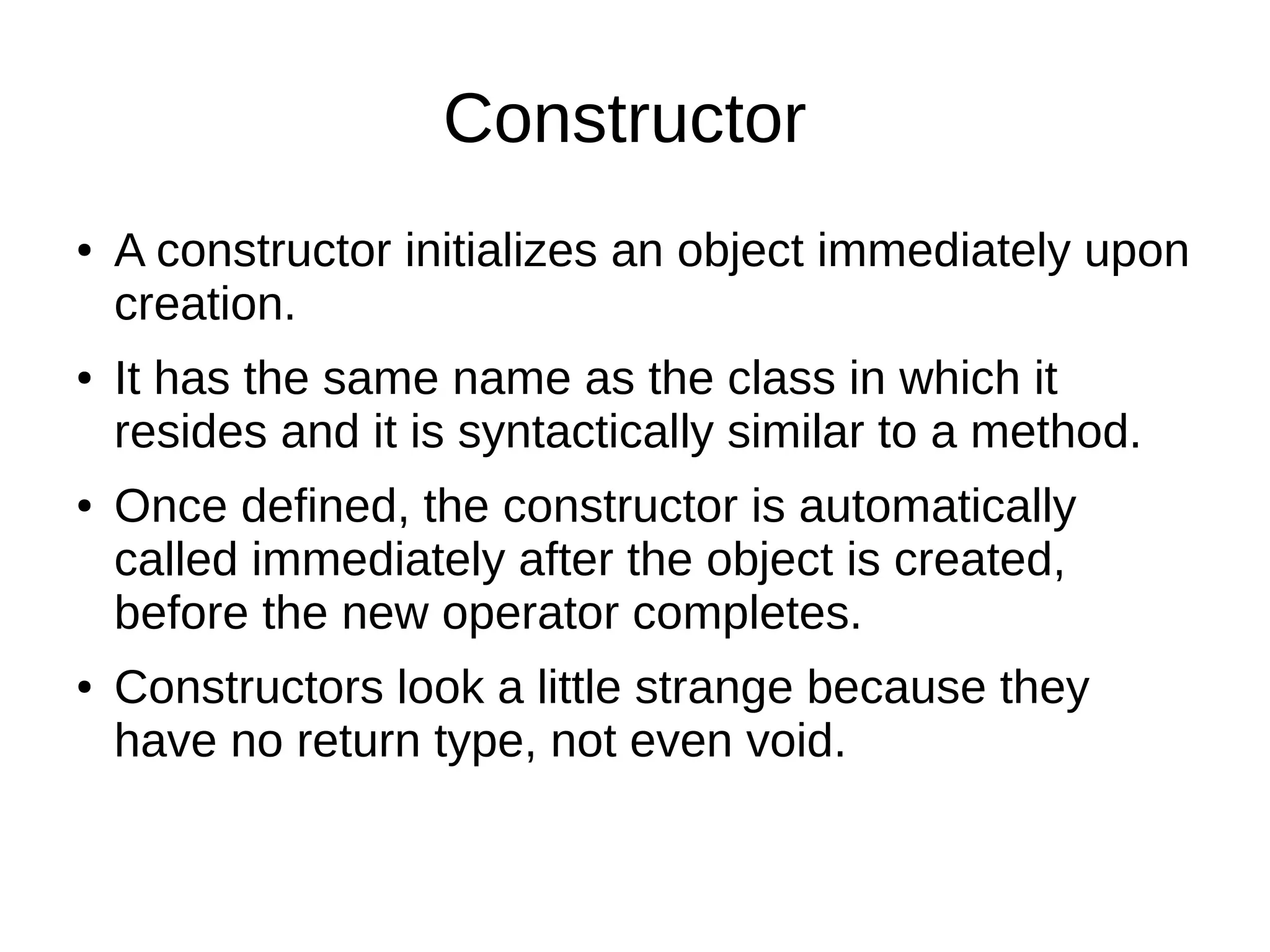 Constructor 
● A constructor initializes an object immediately upon 
creation. 
● It has the same name as the class in which it 
resides and it is syntactically similar to a method. 
● Once defined, the constructor is automatically 
called immediately after the object is created, 
before the new operator completes. 
● Constructors look a little strange because they 
have no return type, not even void. 
 