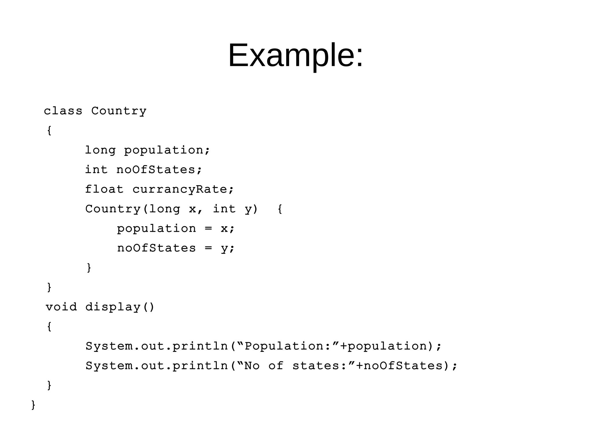 Example: 
class Country 
{ 
long population; 
int noOfStates; 
float currancyRate; 
Country(long x, int y) { 
population = x; 
noOfStates = y; 
} 
} 
void display() 
{ 
System.out.println(“Population:”+population); 
System.out.println(“No of states:”+noOfStates); 
} 
} 
 