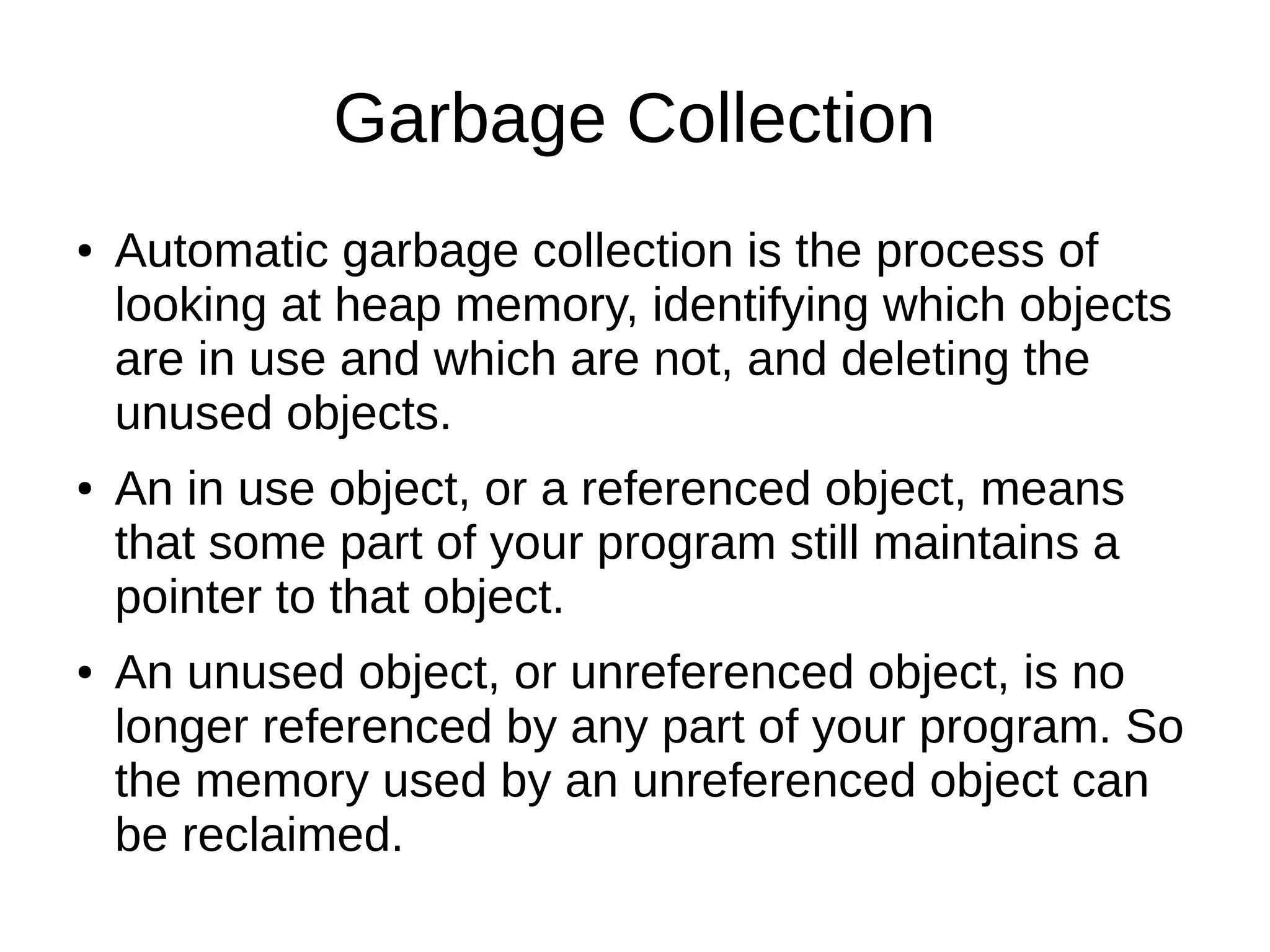 Garbage Collection 
● Automatic garbage collection is the process of 
looking at heap memory, identifying which objects 
are in use and which are not, and deleting the 
unused objects. 
● An in use object, or a referenced object, means 
that some part of your program still maintains a 
pointer to that object. 
● An unused object, or unreferenced object, is no 
longer referenced by any part of your program. So 
the memory used by an unreferenced object can 
be reclaimed. 
 
