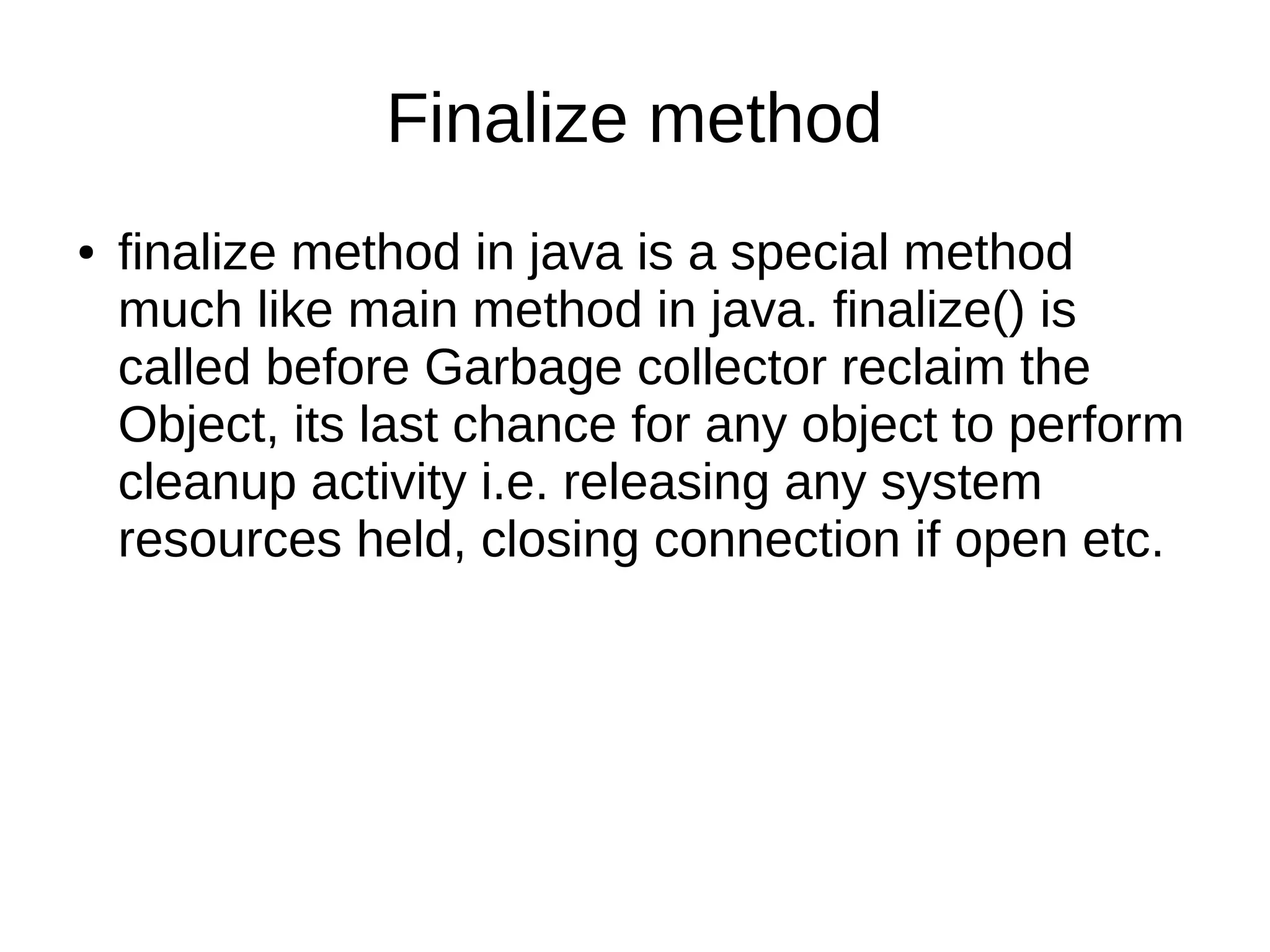 Finalize method 
● finalize method in java is a special method 
much like main method in java. finalize() is 
called before Garbage collector reclaim the 
Object, its last chance for any object to perform 
cleanup activity i.e. releasing any system 
resources held, closing connection if open etc. 
 