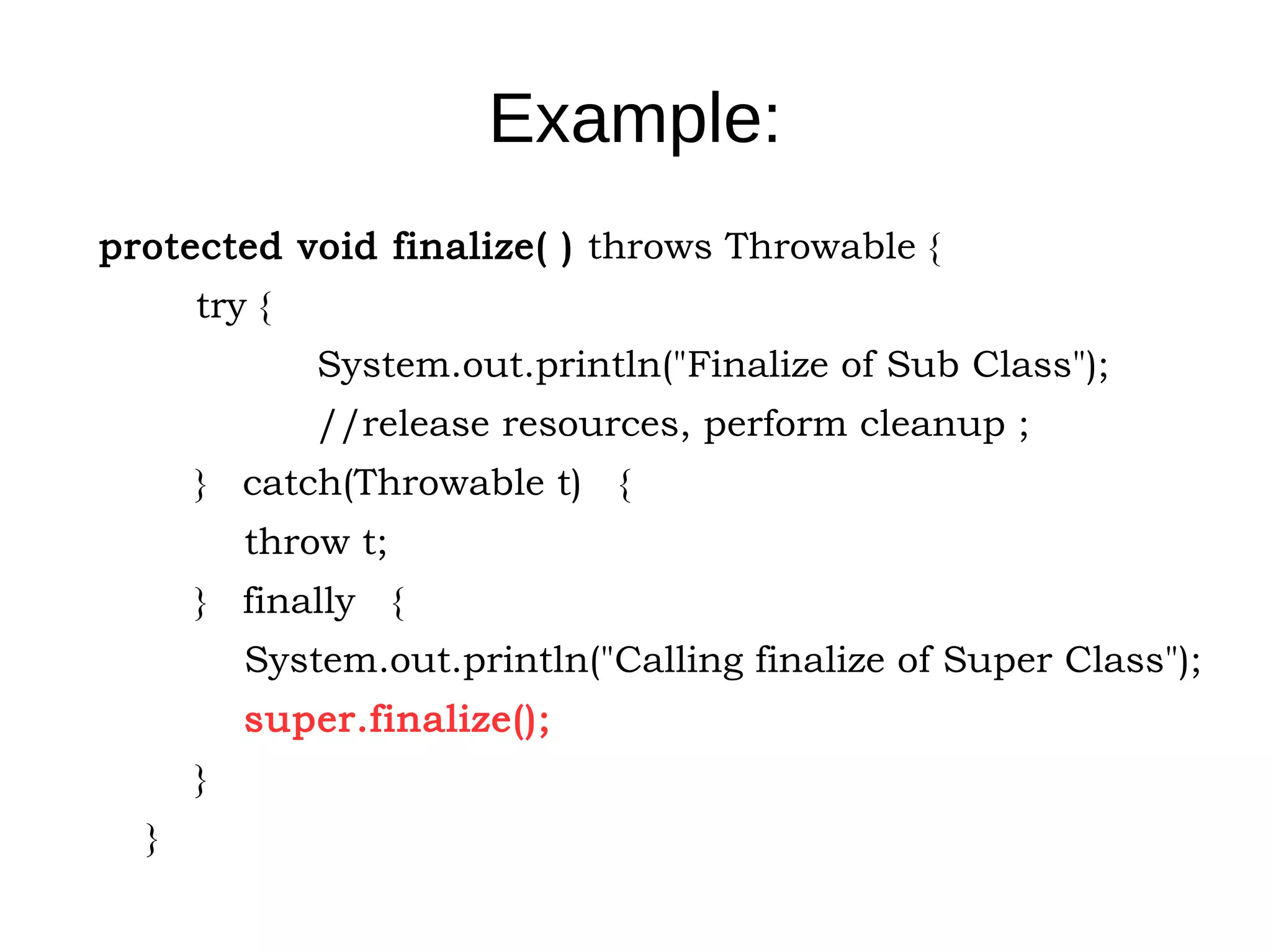 Example: 
protected void finalize( ) throws Throwable { 
try { 
System.out.println("Finalize of Sub Class"); 
//release resources, perform cleanup ; 
} catch(Throwable t) { 
throw t; 
} finally { 
System.out.println("Calling finalize of Super Class"); 
super.finalize(); 
} 
} 
 