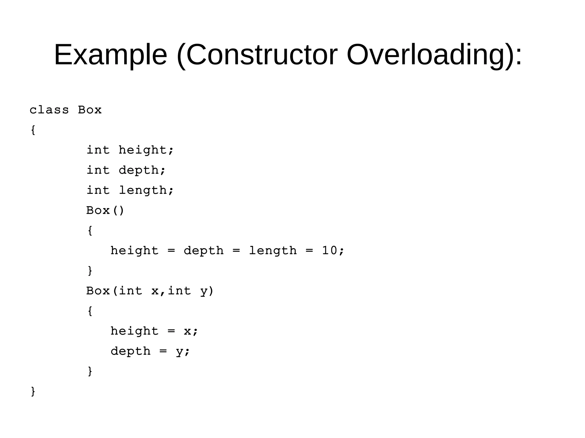 Example (Constructor Overloading): 
class Box 
{ 
int height; 
int depth; 
int length; 
Box() 
{ 
height = depth = length = 10; 
} 
Box(int x,int y) 
{ 
height = x; 
depth = y; 
} 
} 
 