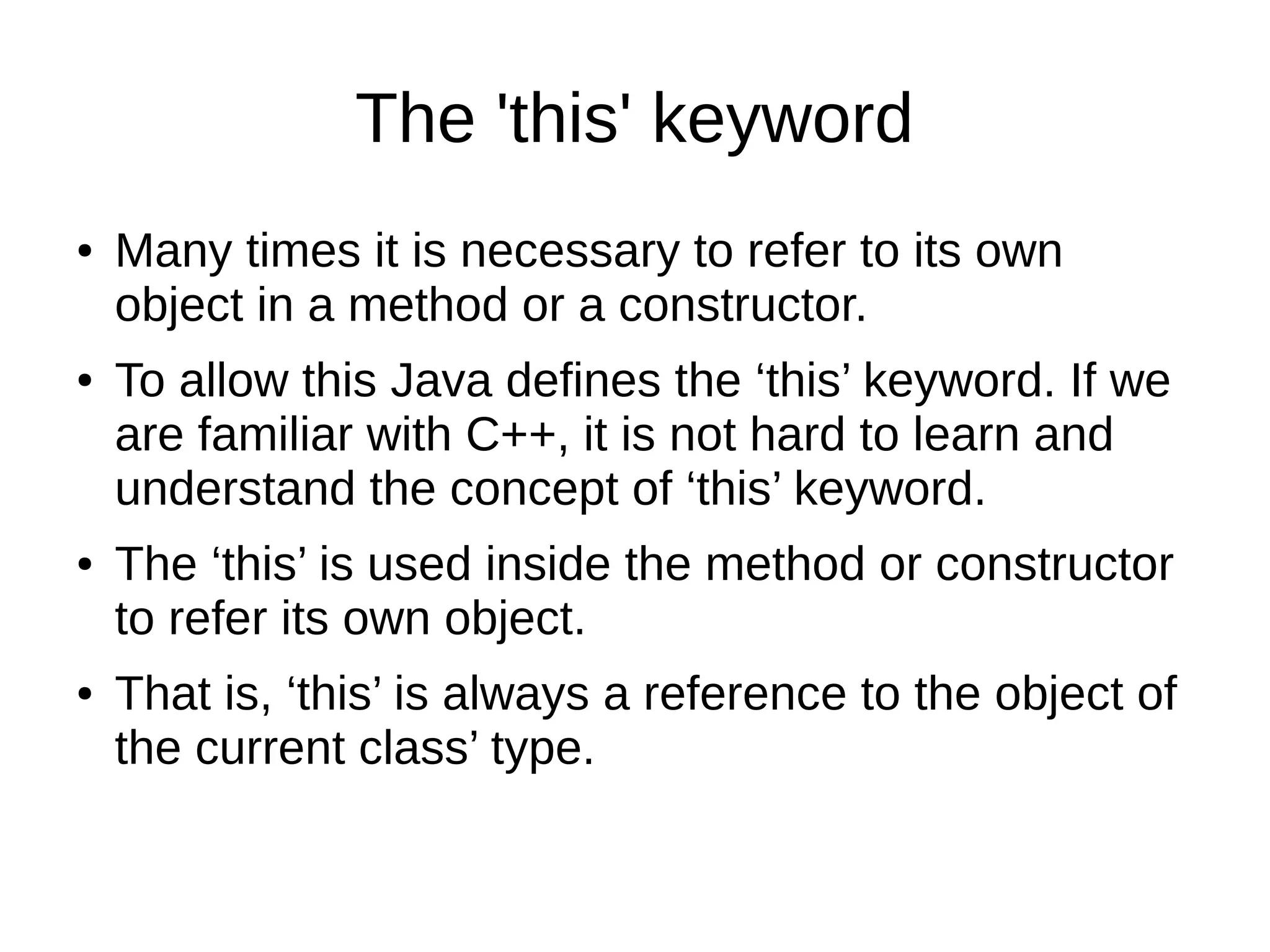 The 'this' keyword 
● Many times it is necessary to refer to its own 
object in a method or a constructor. 
● To allow this Java defines the ‘this’ keyword. If we 
are familiar with C++, it is not hard to learn and 
understand the concept of ‘this’ keyword. 
● The ‘this’ is used inside the method or constructor 
to refer its own object. 
● That is, ‘this’ is always a reference to the object of 
the current class’ type. 
 