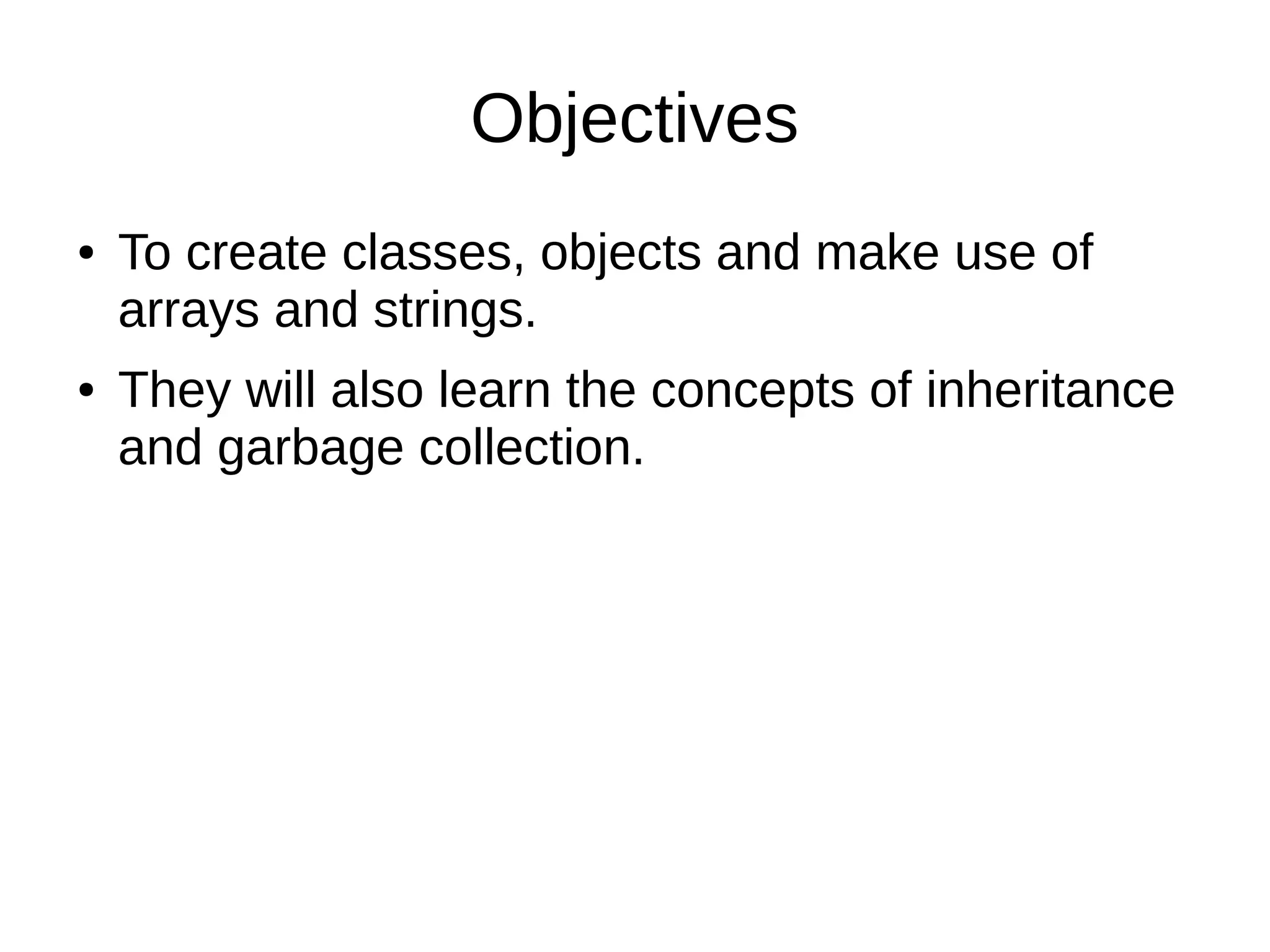 Objectives 
● To create classes, objects and make use of 
arrays and strings. 
● They will also learn the concepts of inheritance 
and garbage collection. 
 