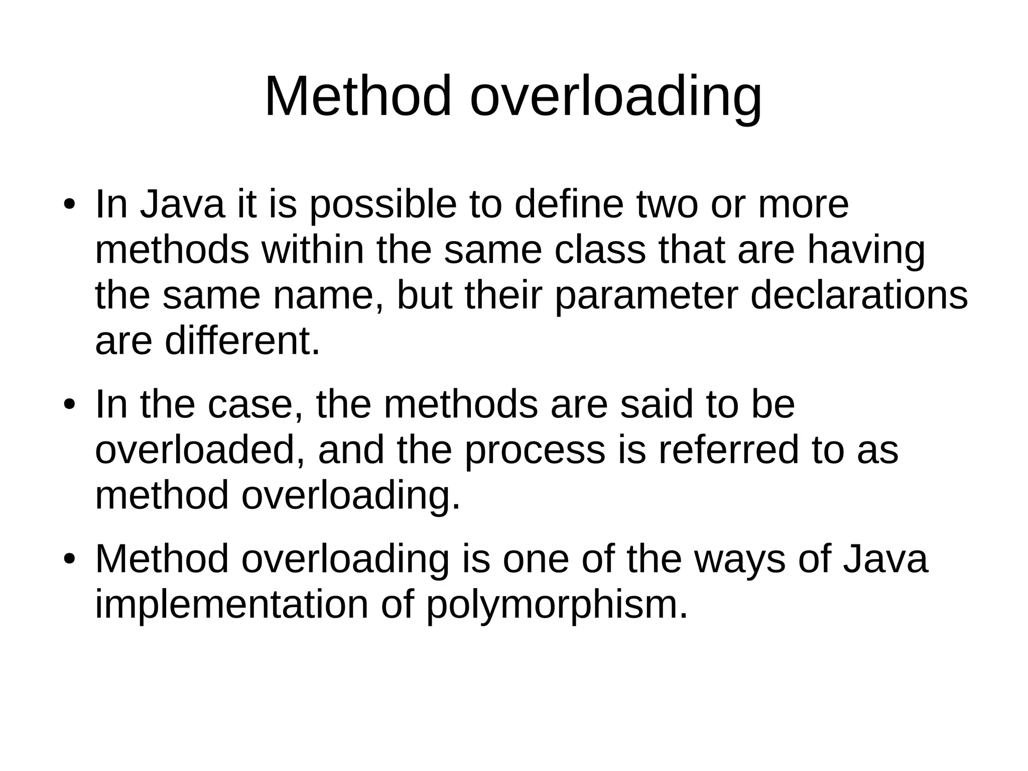 Method overloading 
● In Java it is possible to define two or more 
methods within the same class that are having 
the same name, but their parameter declarations 
are different. 
● In the case, the methods are said to be 
overloaded, and the process is referred to as 
method overloading. 
● Method overloading is one of the ways of Java 
implementation of polymorphism. 
 