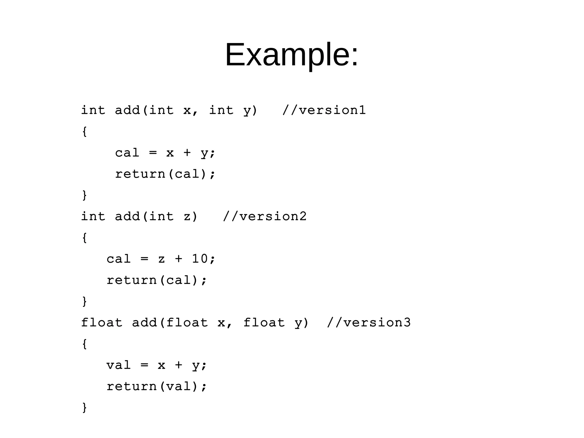 Example: 
int add(int x, int y) //version1 
{ 
cal = x + y; 
return(cal); 
} 
int add(int z) //version2 
{ 
cal = z + 10; 
return(cal); 
} 
float add(float x, float y) //version3 
{ 
val = x + y; 
return(val); 
} 
 