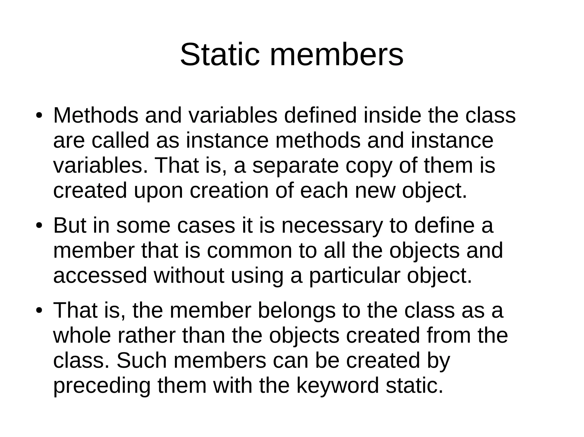 Static members 
● Methods and variables defined inside the class 
are called as instance methods and instance 
variables. That is, a separate copy of them is 
created upon creation of each new object. 
● But in some cases it is necessary to define a 
member that is common to all the objects and 
accessed without using a particular object. 
● That is, the member belongs to the class as a 
whole rather than the objects created from the 
class. Such members can be created by 
preceding them with the keyword static. 
 