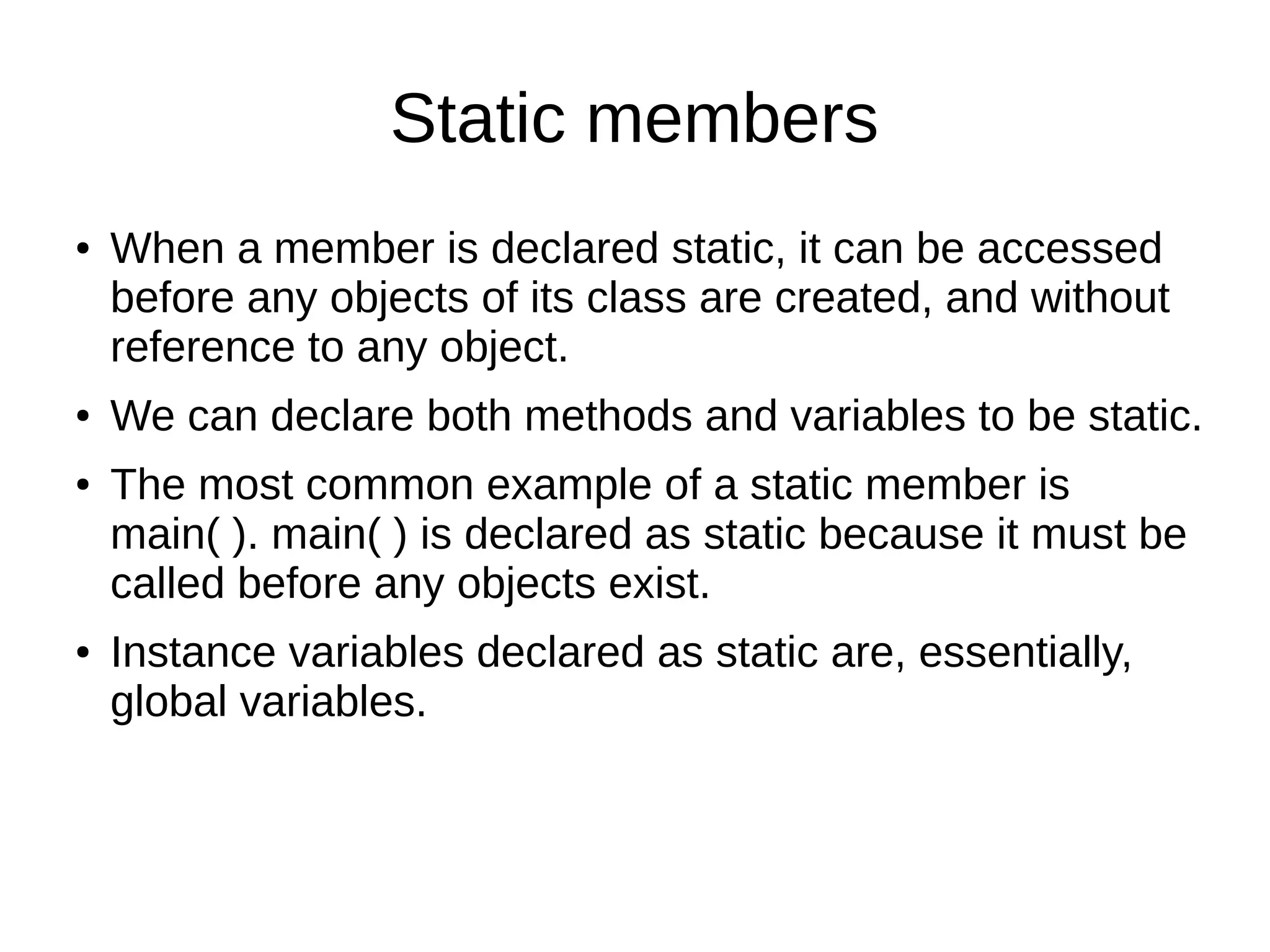 Static members 
● When a member is declared static, it can be accessed 
before any objects of its class are created, and without 
reference to any object. 
● We can declare both methods and variables to be static. 
● The most common example of a static member is 
main( ). main( ) is declared as static because it must be 
called before any objects exist. 
● Instance variables declared as static are, essentially, 
global variables. 
 