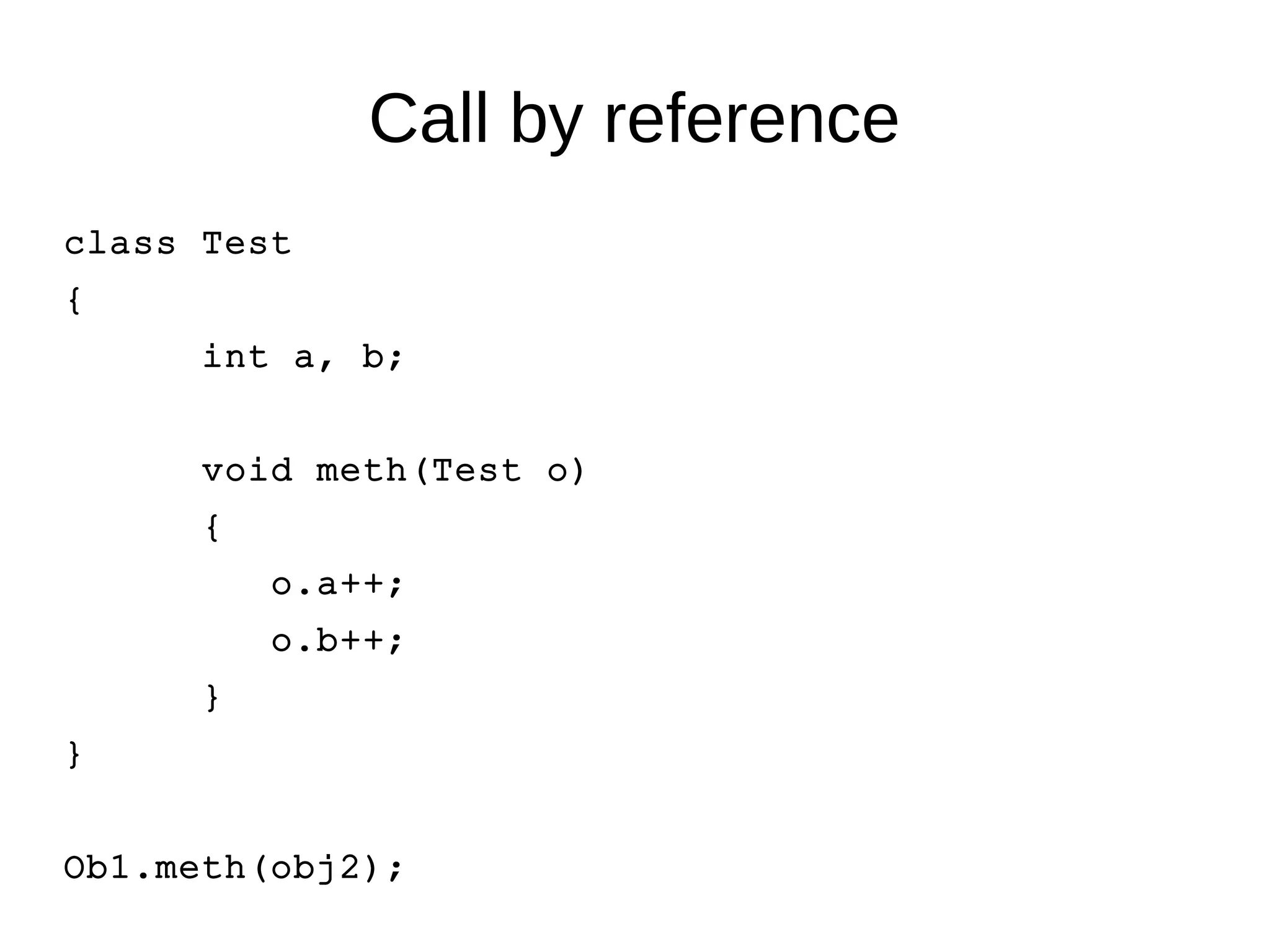 Call by reference 
class Test 
{ 
int a, b; 
void meth(Test o) 
{ 
o.a++; 
o.b++; 
} 
} 
Ob1.meth(obj2); 
 