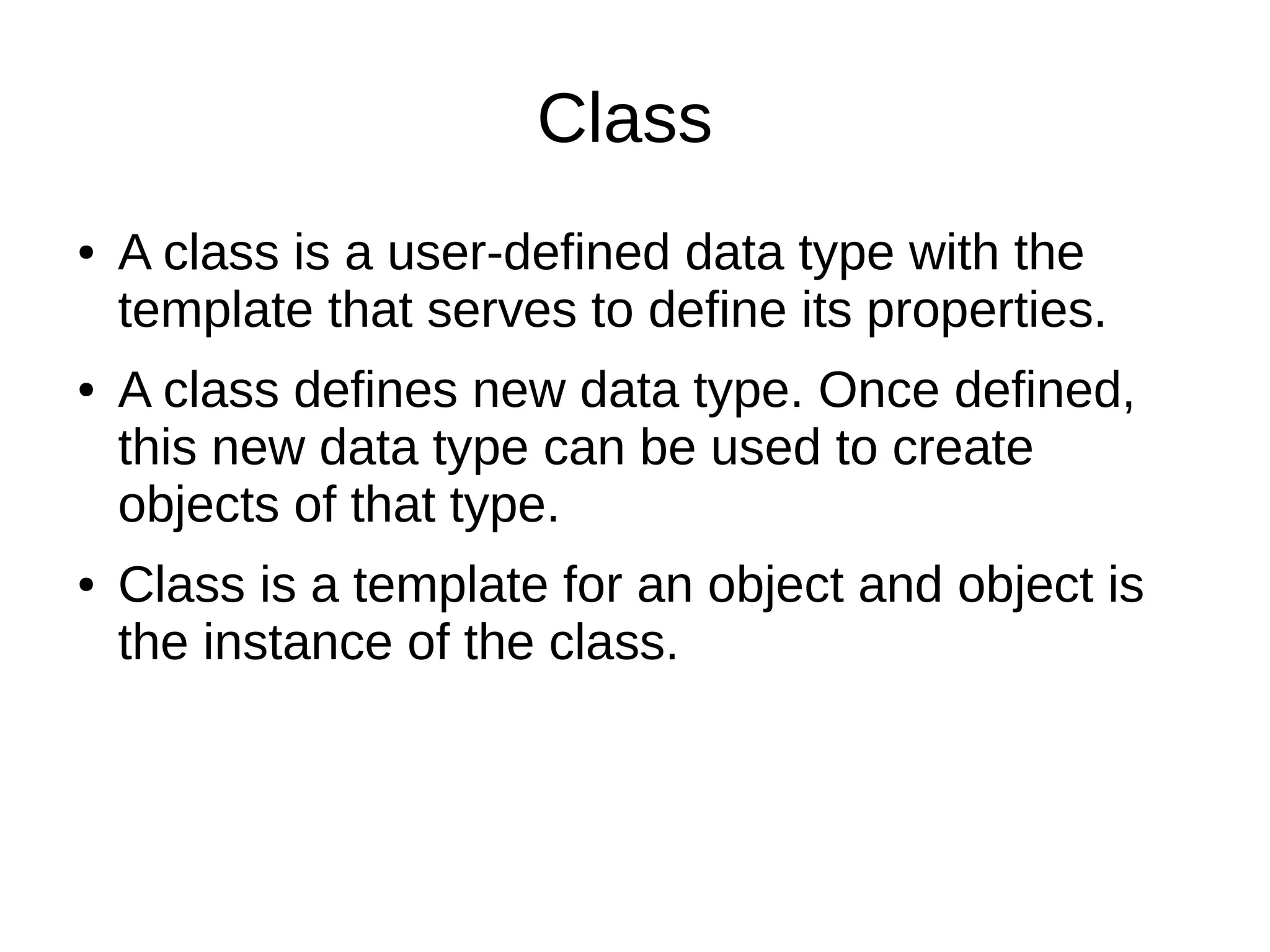 Class 
● A class is a user-defined data type with the 
template that serves to define its properties. 
● A class defines new data type. Once defined, 
this new data type can be used to create 
objects of that type. 
● Class is a template for an object and object is 
the instance of the class. 
 