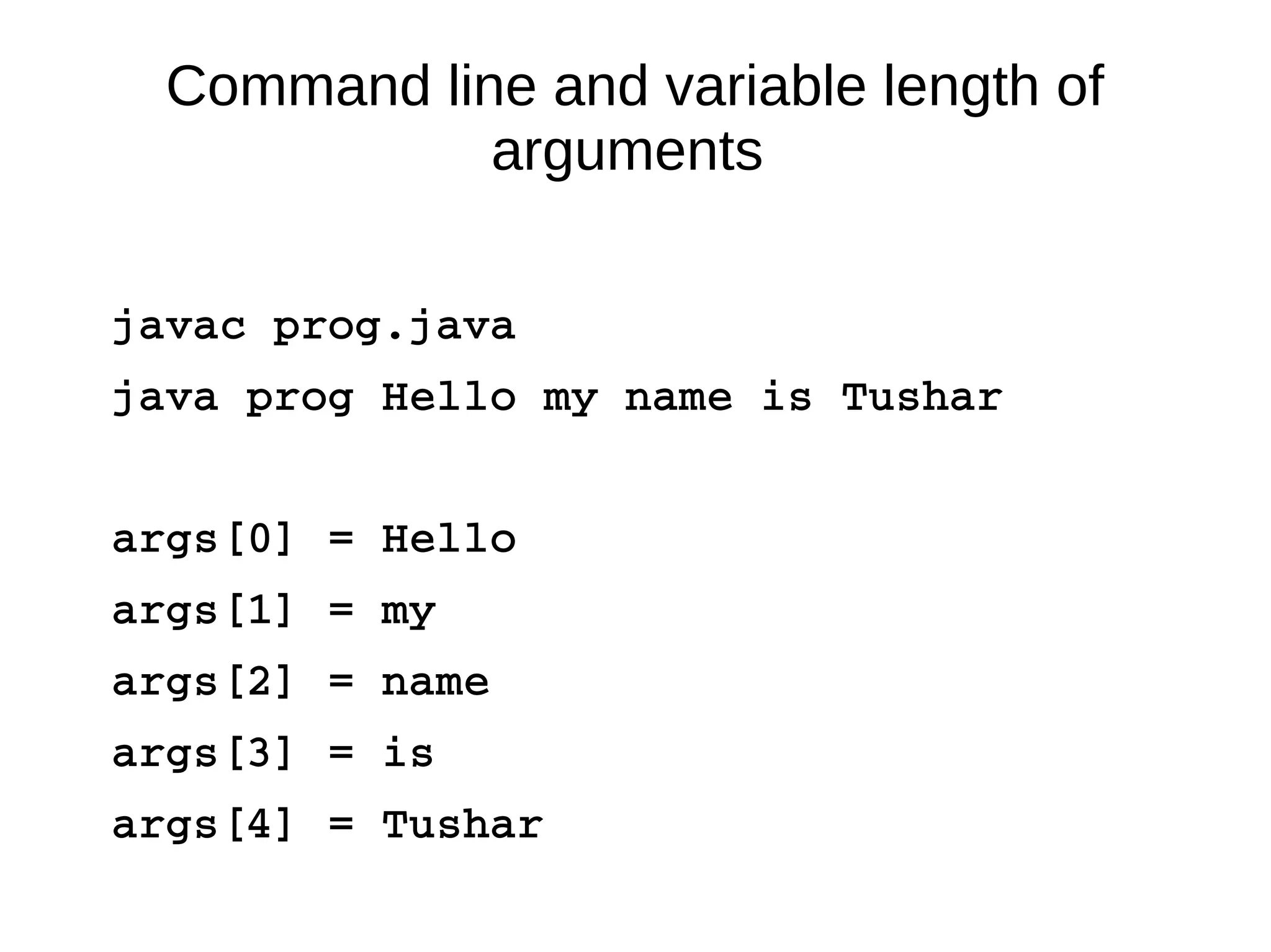 Command line and variable length of 
arguments 
javac prog.java 
java prog Hello my name is Tushar 
args[0] = Hello 
args[1] = my 
args[2] = name 
args[3] = is 
args[4] = Tushar 
 