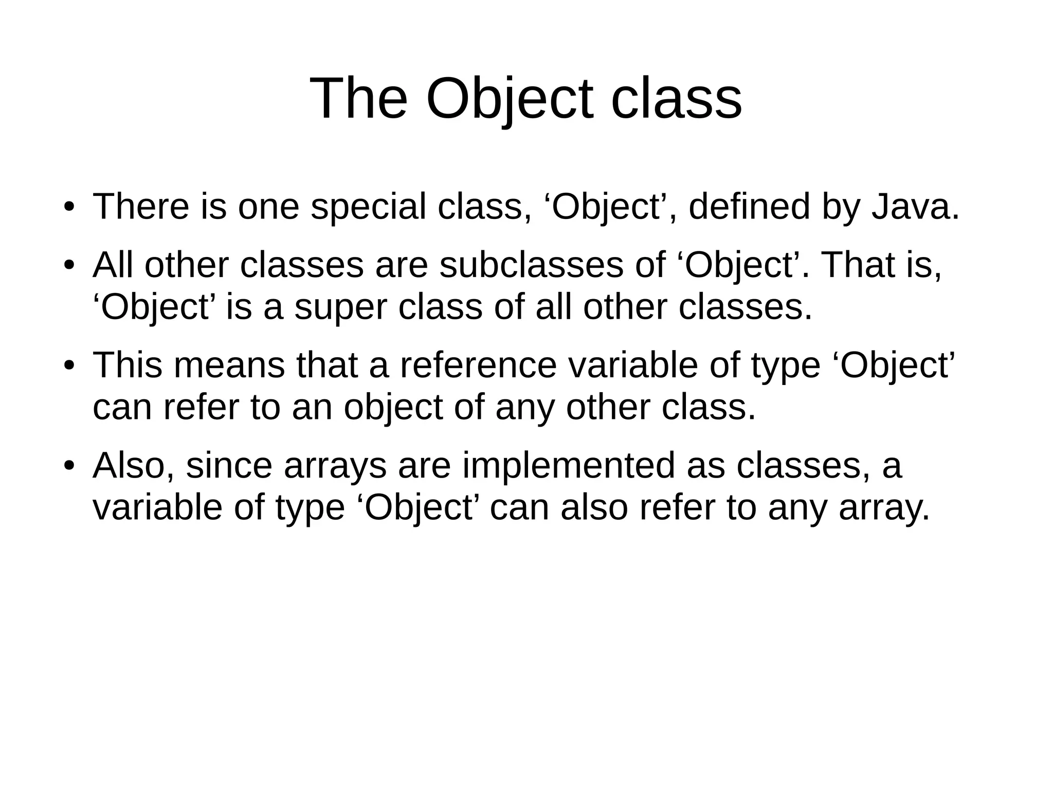 The Object class 
● There is one special class, ‘Object’, defined by Java. 
● All other classes are subclasses of ‘Object’. That is, 
‘Object’ is a super class of all other classes. 
● This means that a reference variable of type ‘Object’ 
can refer to an object of any other class. 
● Also, since arrays are implemented as classes, a 
variable of type ‘Object’ can also refer to any array. 
 