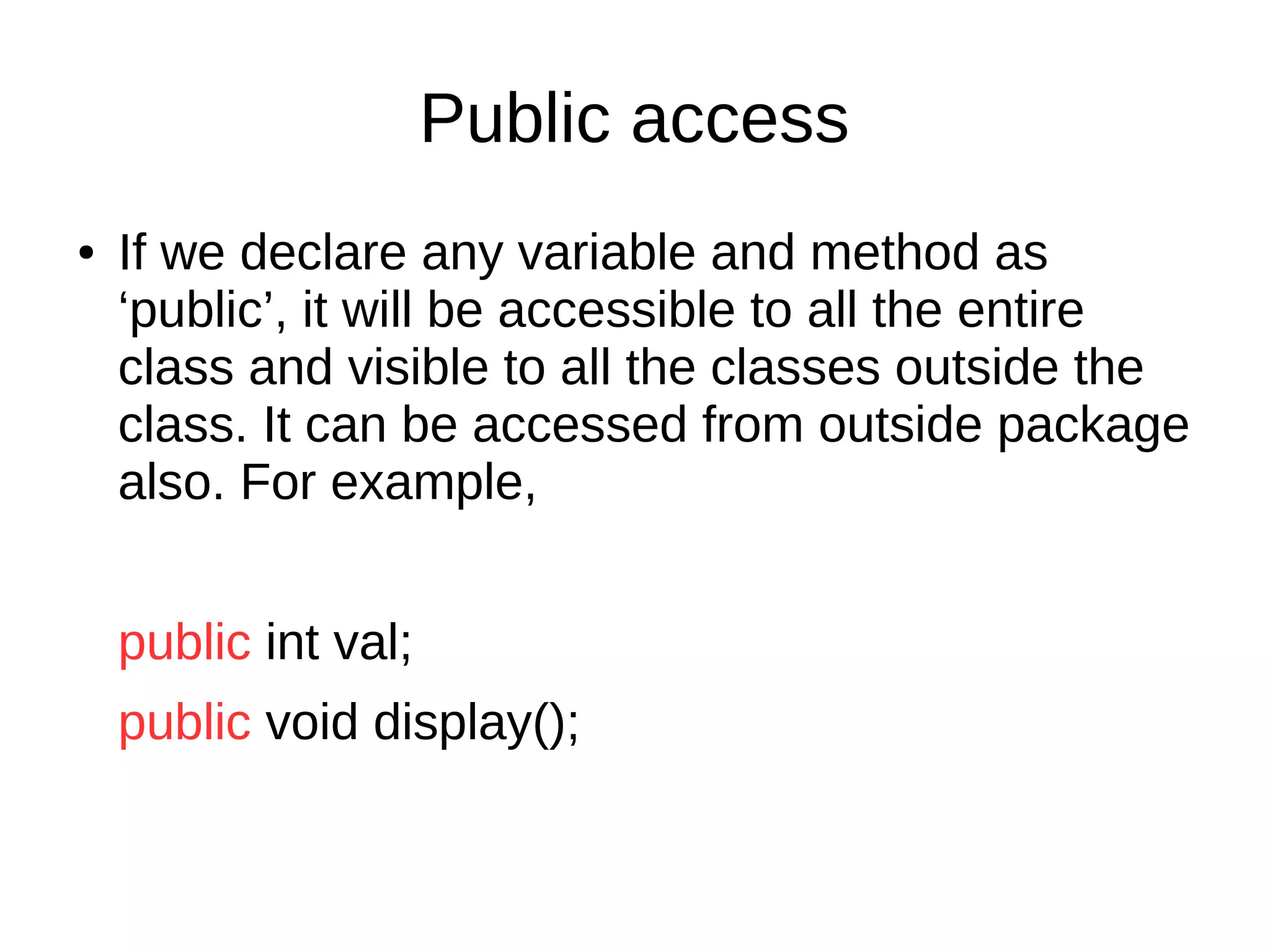 Public access 
● If we declare any variable and method as 
‘public’, it will be accessible to all the entire 
class and visible to all the classes outside the 
class. It can be accessed from outside package 
also. For example, 
public int val; 
public void display(); 
 