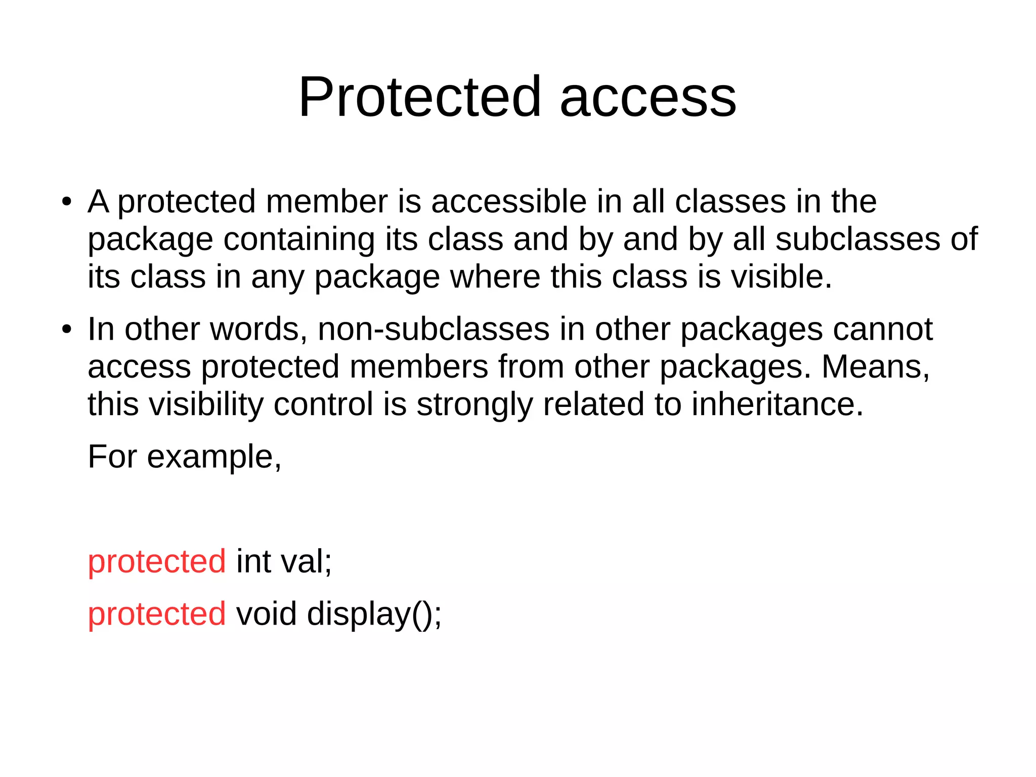 Protected access 
● A protected member is accessible in all classes in the 
package containing its class and by and by all subclasses of 
its class in any package where this class is visible. 
● In other words, non-subclasses in other packages cannot 
access protected members from other packages. Means, 
this visibility control is strongly related to inheritance. 
For example, 
protected int val; 
protected void display(); 
 