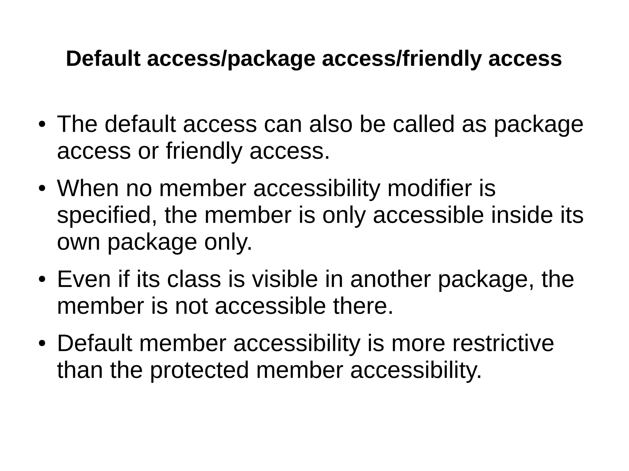 Default access/package access/friendly access 
● The default access can also be called as package 
access or friendly access. 
● When no member accessibility modifier is 
specified, the member is only accessible inside its 
own package only. 
● Even if its class is visible in another package, the 
member is not accessible there. 
● Default member accessibility is more restrictive 
than the protected member accessibility. 
 