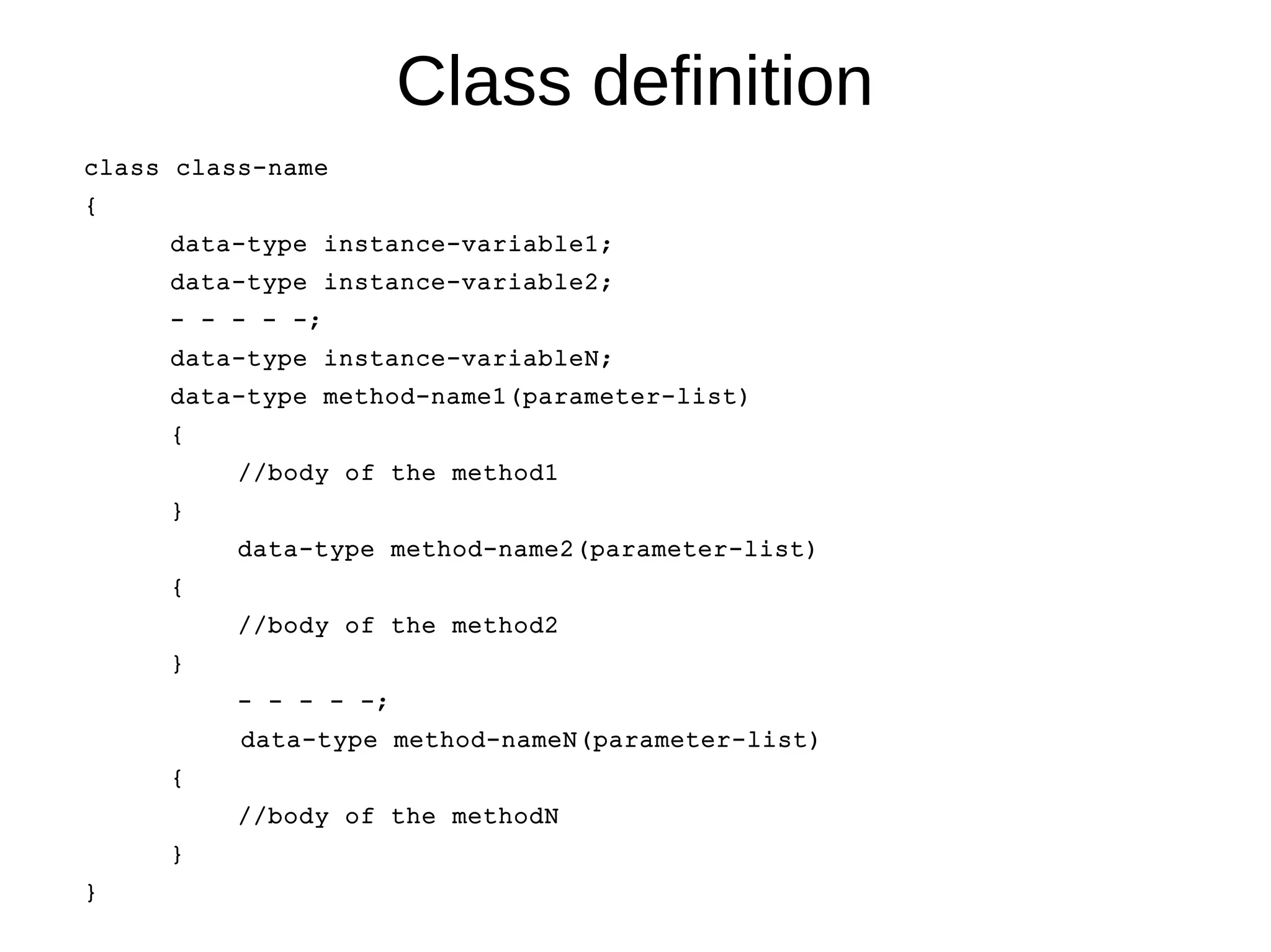 Class definition 
class class-name 
{ 
data-type instance-variable1; 
data-type instance-variable2; 
- - - - -; 
data-type instance-variableN; 
data-type method-name1(parameter-list) 
{ 
//body of the method1 
} 
data-type method-name2(parameter-list) 
{ 
//body of the method2 
} 
- - - - -; 
data-type method-nameN(parameter-list) 
{ 
//body of the methodN 
} 
} 
 