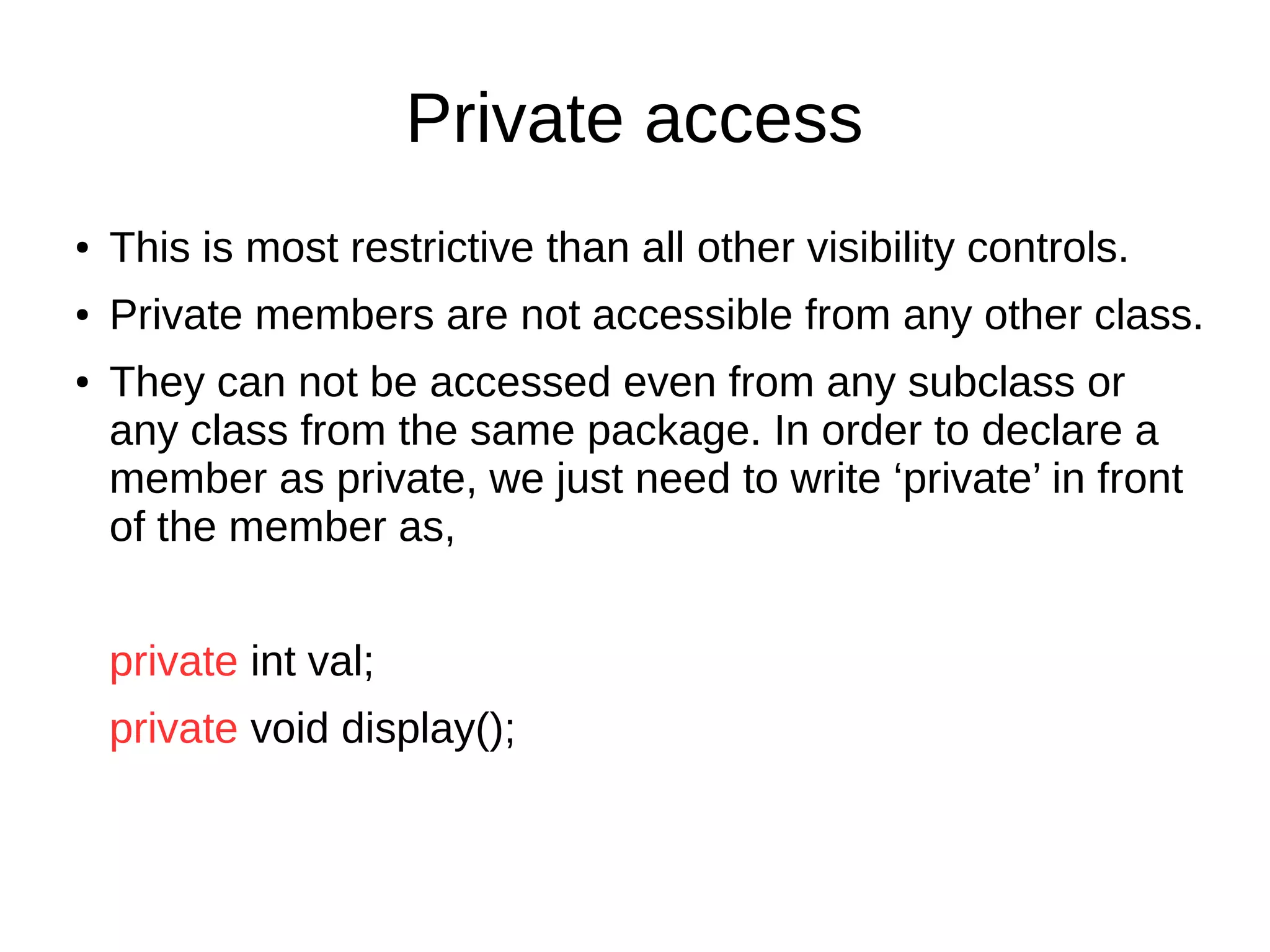 Private access 
● This is most restrictive than all other visibility controls. 
● Private members are not accessible from any other class. 
● They can not be accessed even from any subclass or 
any class from the same package. In order to declare a 
member as private, we just need to write ‘private’ in front 
of the member as, 
private int val; 
private void display(); 
 
