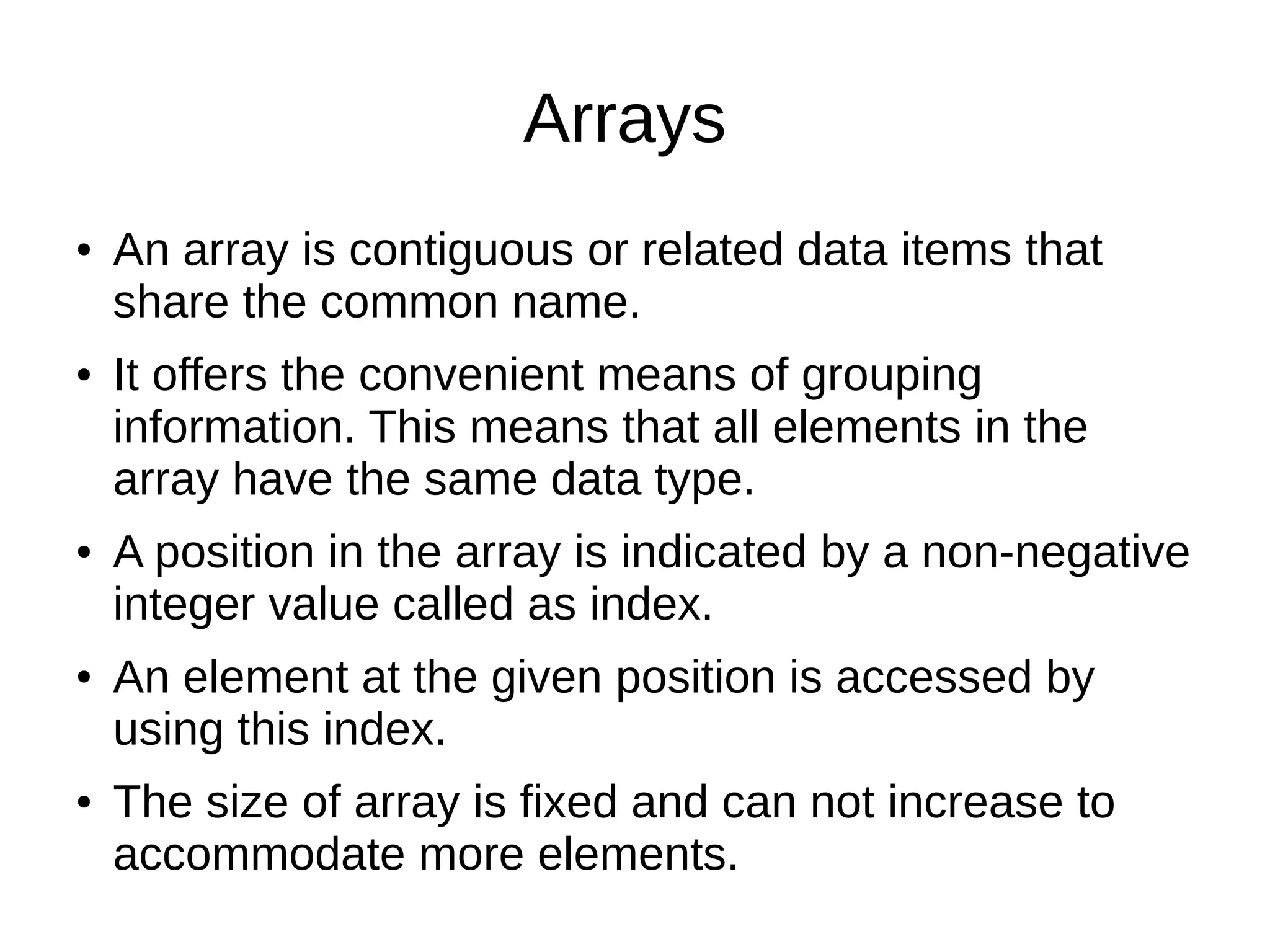 Arrays 
● An array is contiguous or related data items that 
share the common name. 
● It offers the convenient means of grouping 
information. This means that all elements in the 
array have the same data type. 
● A position in the array is indicated by a non-negative 
integer value called as index. 
● An element at the given position is accessed by 
using this index. 
● The size of array is fixed and can not increase to 
accommodate more elements. 
 