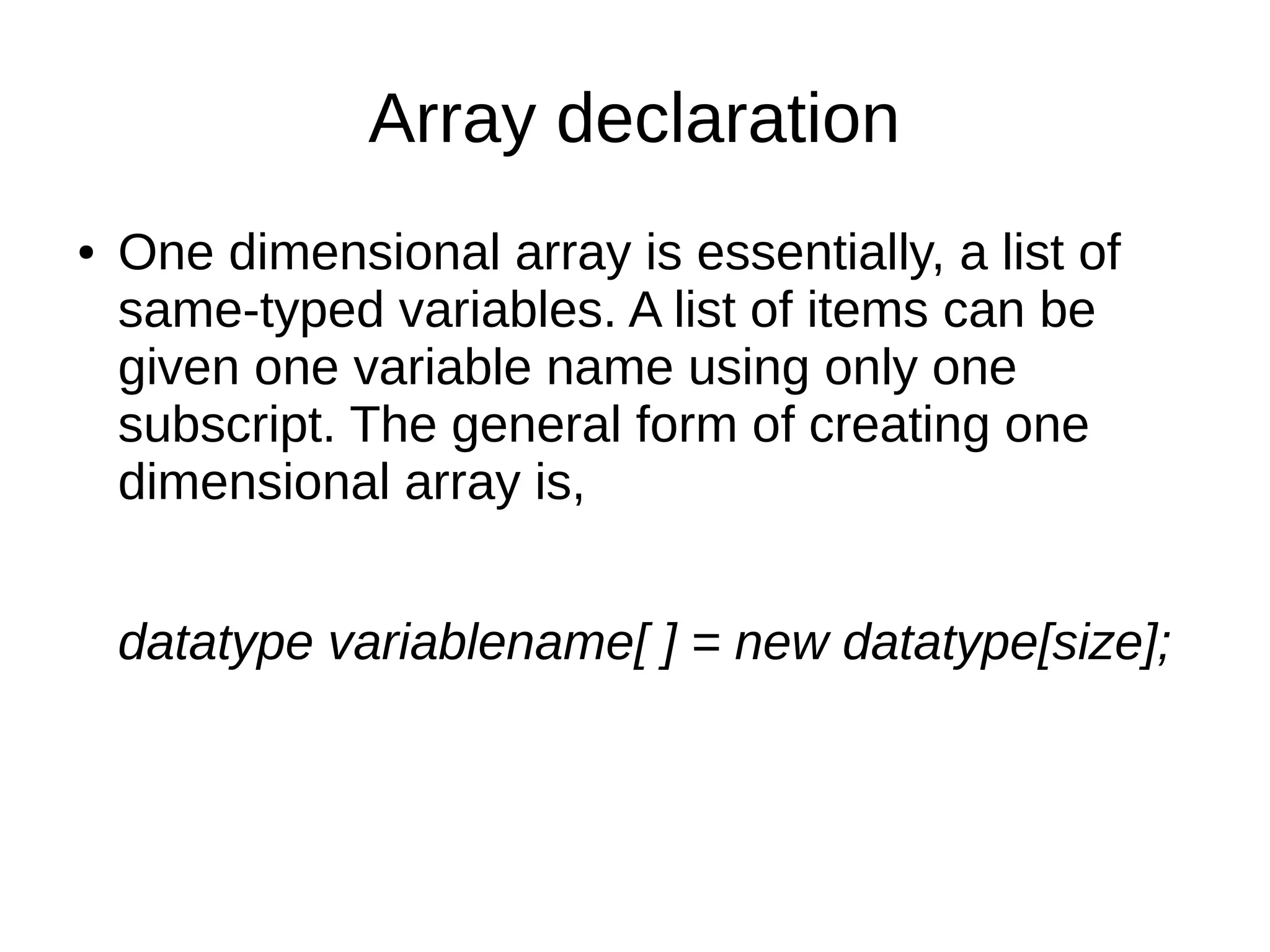 Array declaration 
● One dimensional array is essentially, a list of 
same-typed variables. A list of items can be 
given one variable name using only one 
subscript. The general form of creating one 
dimensional array is, 
datatype variablename[ ] = new datatype[size]; 
 