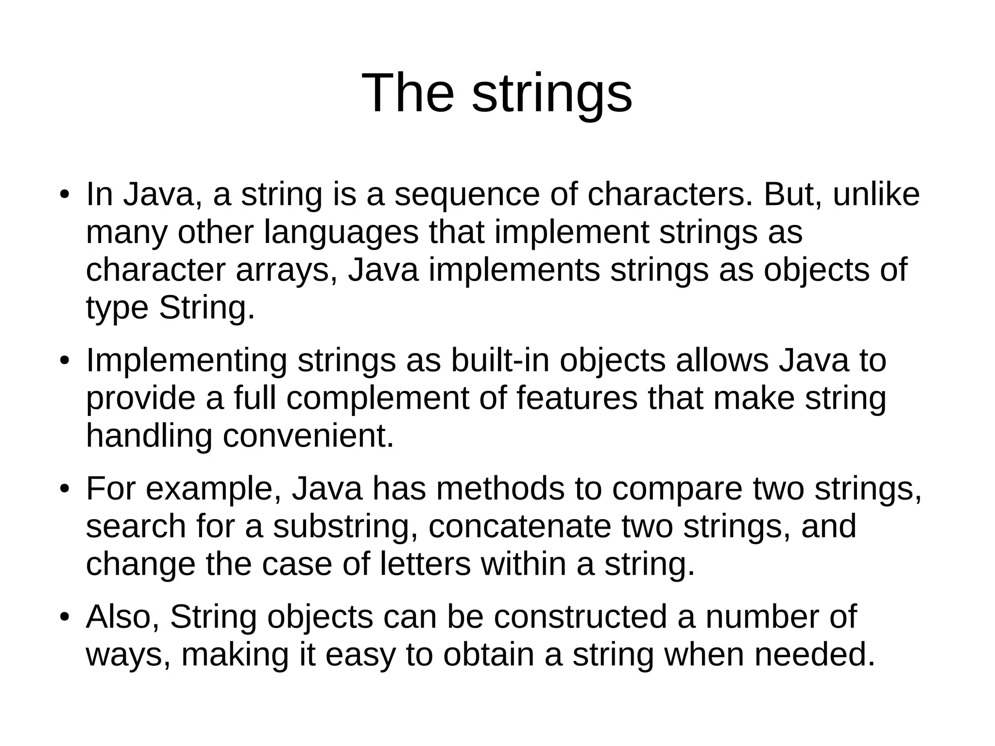 The strings 
● In Java, a string is a sequence of characters. But, unlike 
many other languages that implement strings as 
character arrays, Java implements strings as objects of 
type String. 
● Implementing strings as built-in objects allows Java to 
provide a full complement of features that make string 
handling convenient. 
● For example, Java has methods to compare two strings, 
search for a substring, concatenate two strings, and 
change the case of letters within a string. 
● Also, String objects can be constructed a number of 
ways, making it easy to obtain a string when needed. 
 