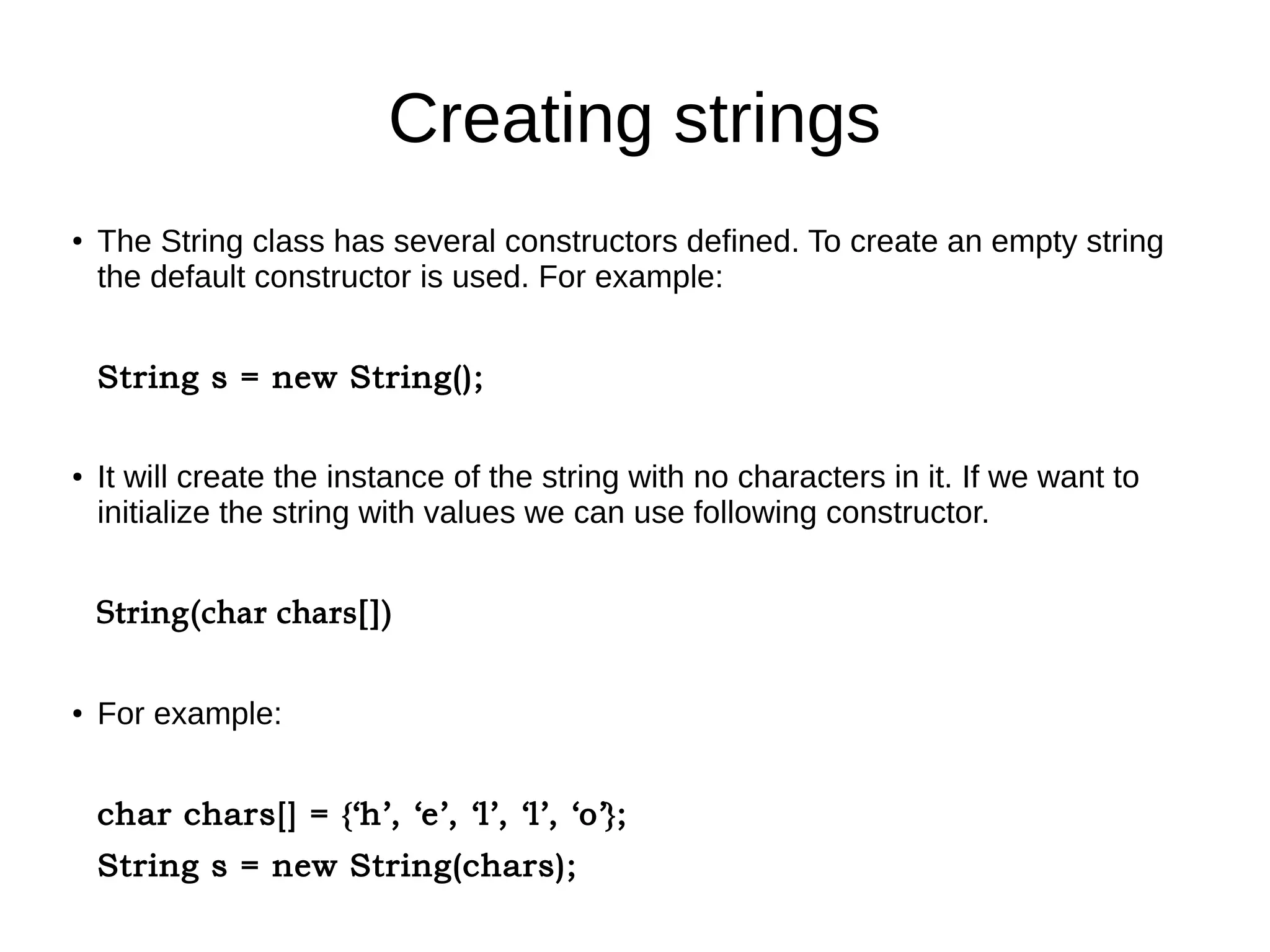 Creating strings 
● The String class has several constructors defined. To create an empty string 
the default constructor is used. For example: 
String s = new String(); 
● It will create the instance of the string with no characters in it. If we want to 
initialize the string with values we can use following constructor. 
String(char chars[]) 
● For example: 
char chars[] = {‘h’, ‘e’, ‘l’, ‘l’, ‘o’}; 
String s = new String(chars); 
 