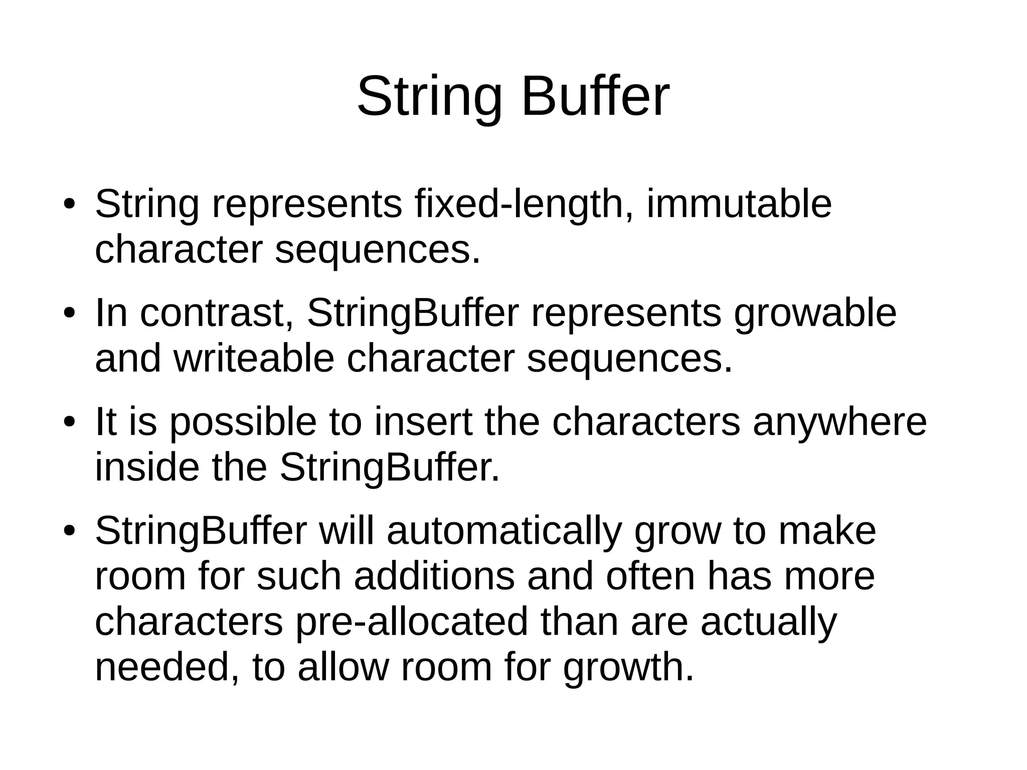String Buffer 
● String represents fixed-length, immutable 
character sequences. 
● In contrast, StringBuffer represents growable 
and writeable character sequences. 
● It is possible to insert the characters anywhere 
inside the StringBuffer. 
● StringBuffer will automatically grow to make 
room for such additions and often has more 
characters pre-allocated than are actually 
needed, to allow room for growth. 
 
