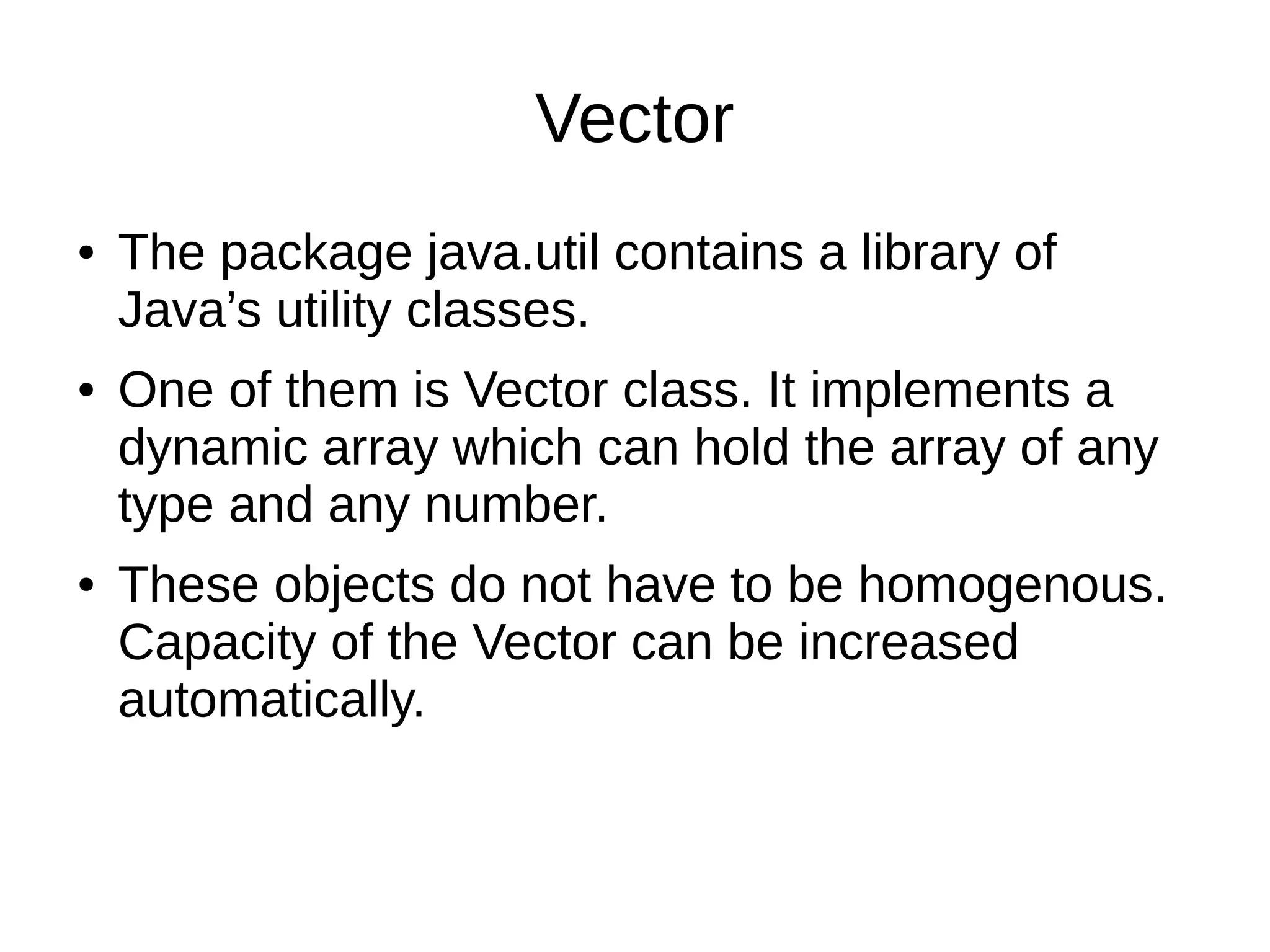 Vector 
● The package java.util contains a library of 
Java’s utility classes. 
● One of them is Vector class. It implements a 
dynamic array which can hold the array of any 
type and any number. 
● These objects do not have to be homogenous. 
Capacity of the Vector can be increased 
automatically. 
 