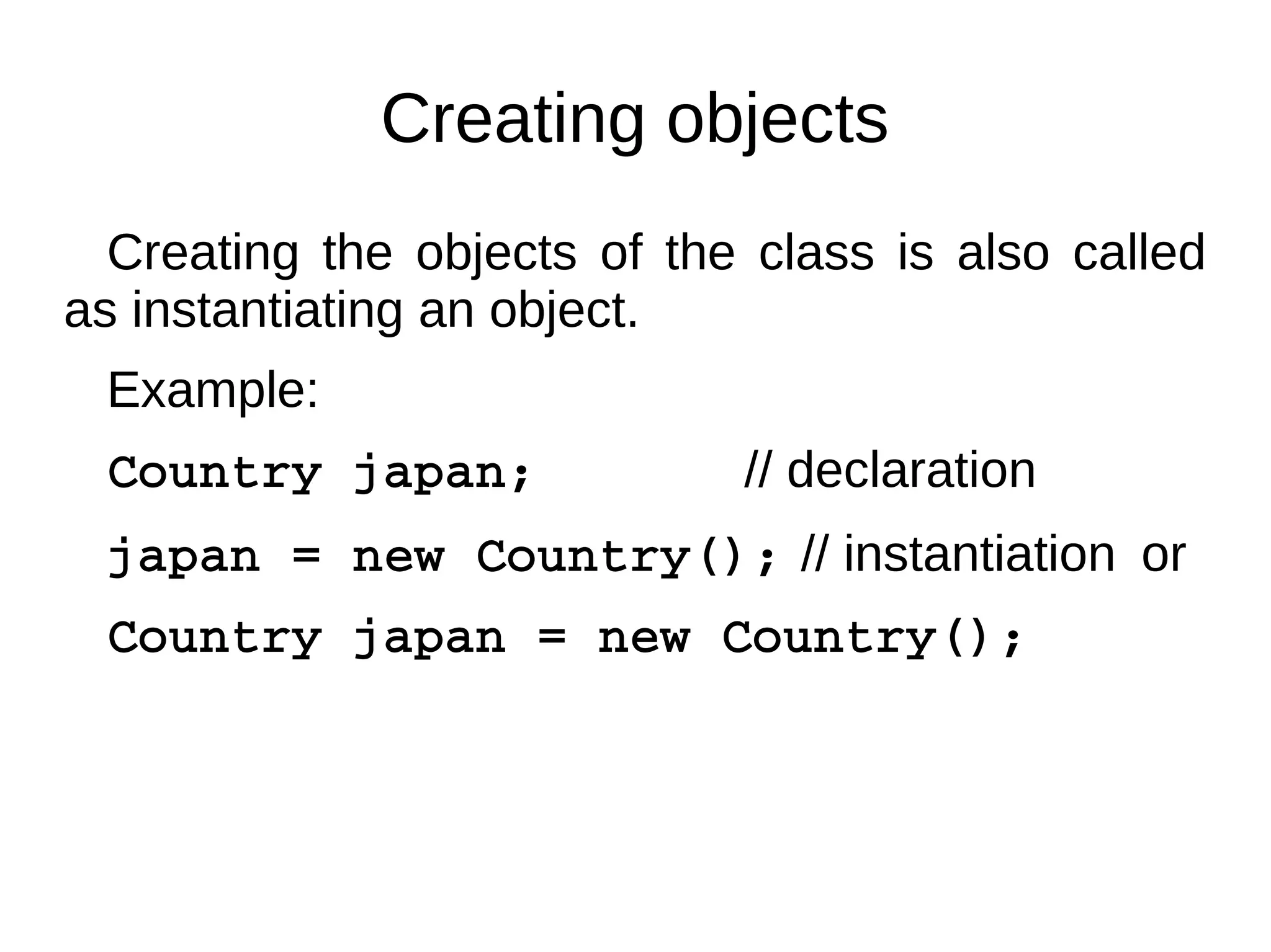 Creating objects 
Creating the objects of the class is also called 
as instantiating an object. 
Example: 
Country japan; // declaration 
japan = new Country(); // instantiation or 
Country japan = new Country(); 
 