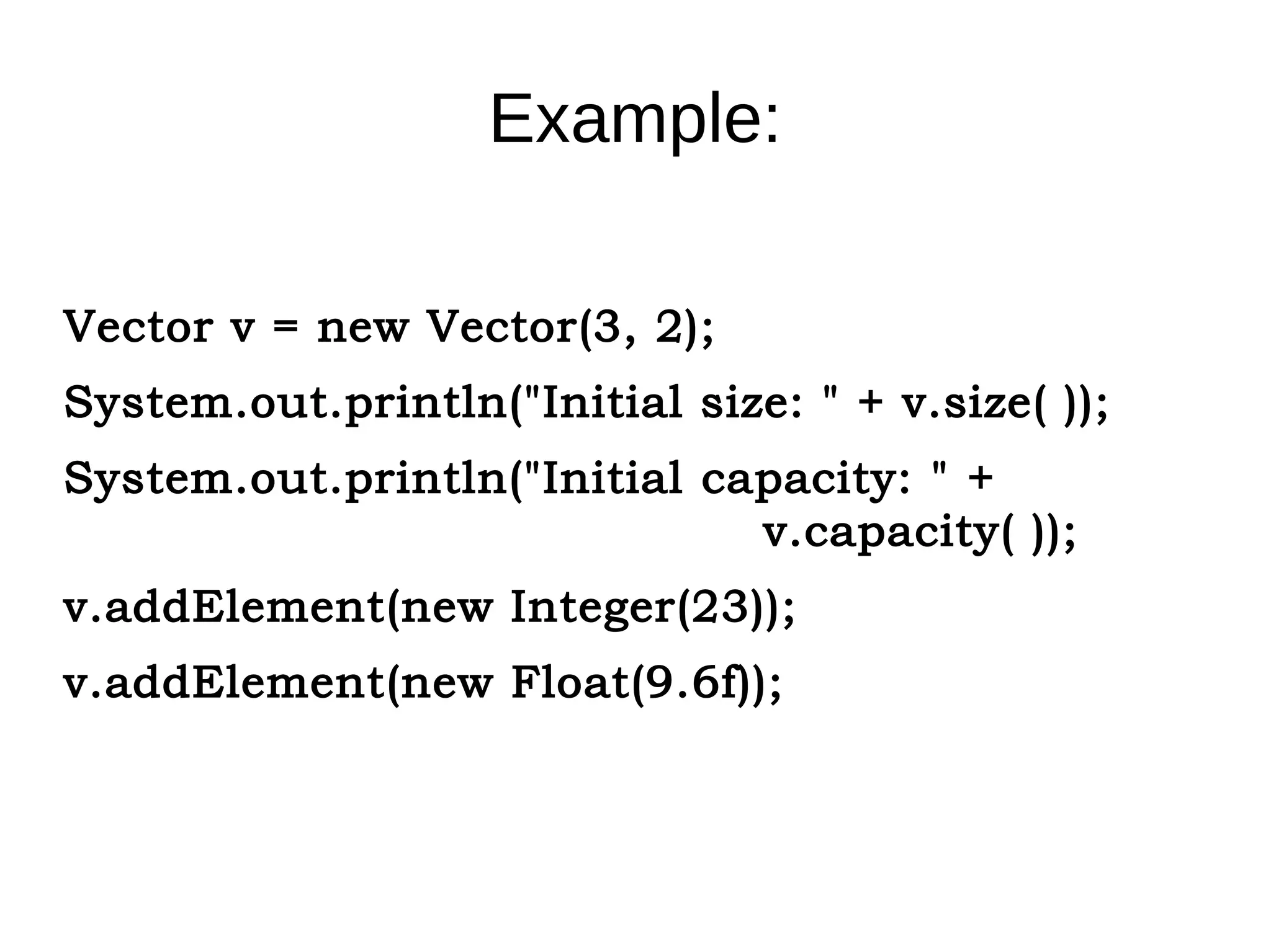 Example: 
Vector v = new Vector(3, 2); 
System.out.println("Initial size: " + v.size( )); 
System.out.println("Initial capacity: " + 
v.capacity( )); 
v.addElement(new Integer(23)); 
v.addElement(new Float(9.6f)); 
 