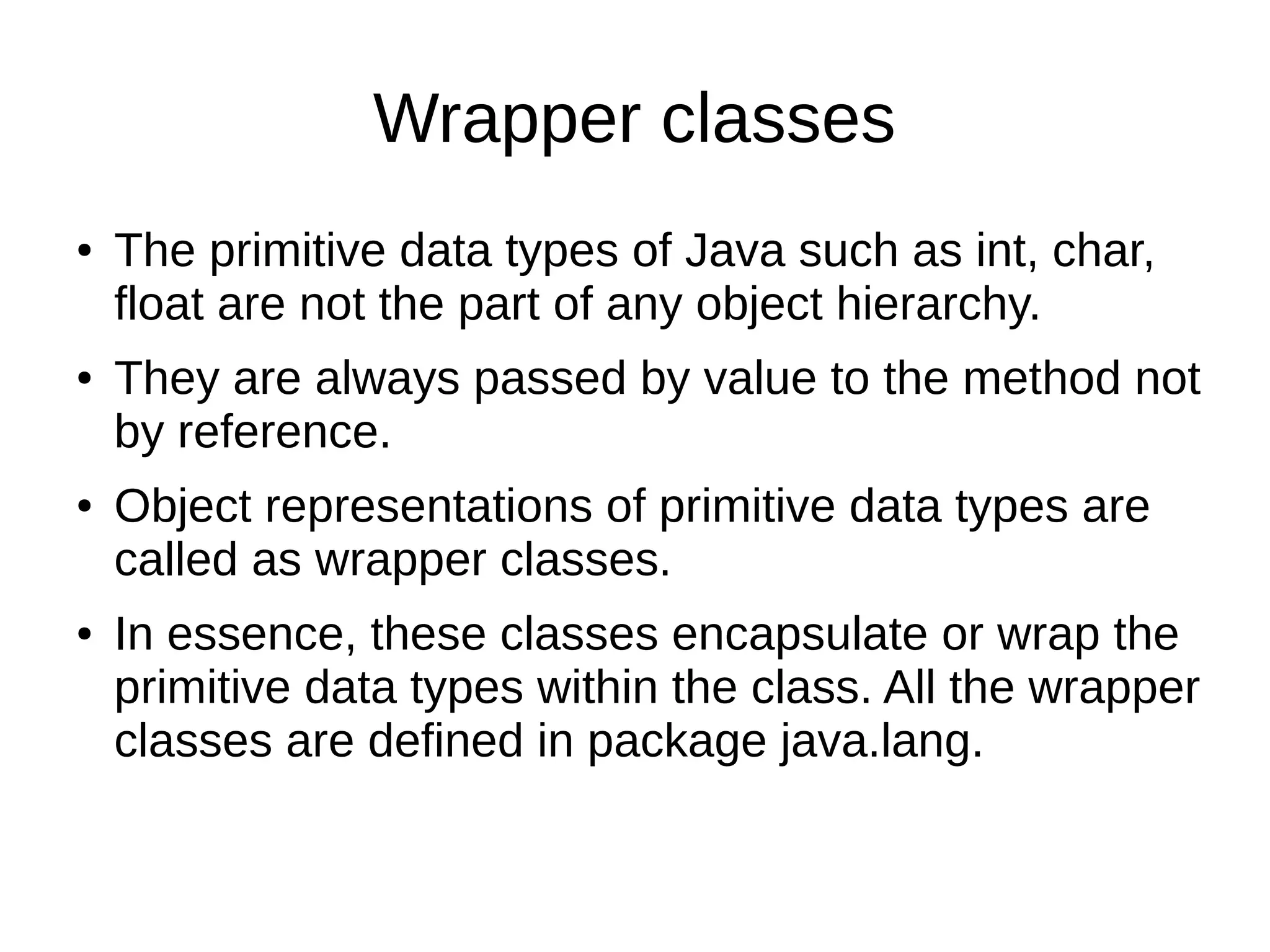 Wrapper classes 
● The primitive data types of Java such as int, char, 
float are not the part of any object hierarchy. 
● They are always passed by value to the method not 
by reference. 
● Object representations of primitive data types are 
called as wrapper classes. 
● In essence, these classes encapsulate or wrap the 
primitive data types within the class. All the wrapper 
classes are defined in package java.lang. 
 