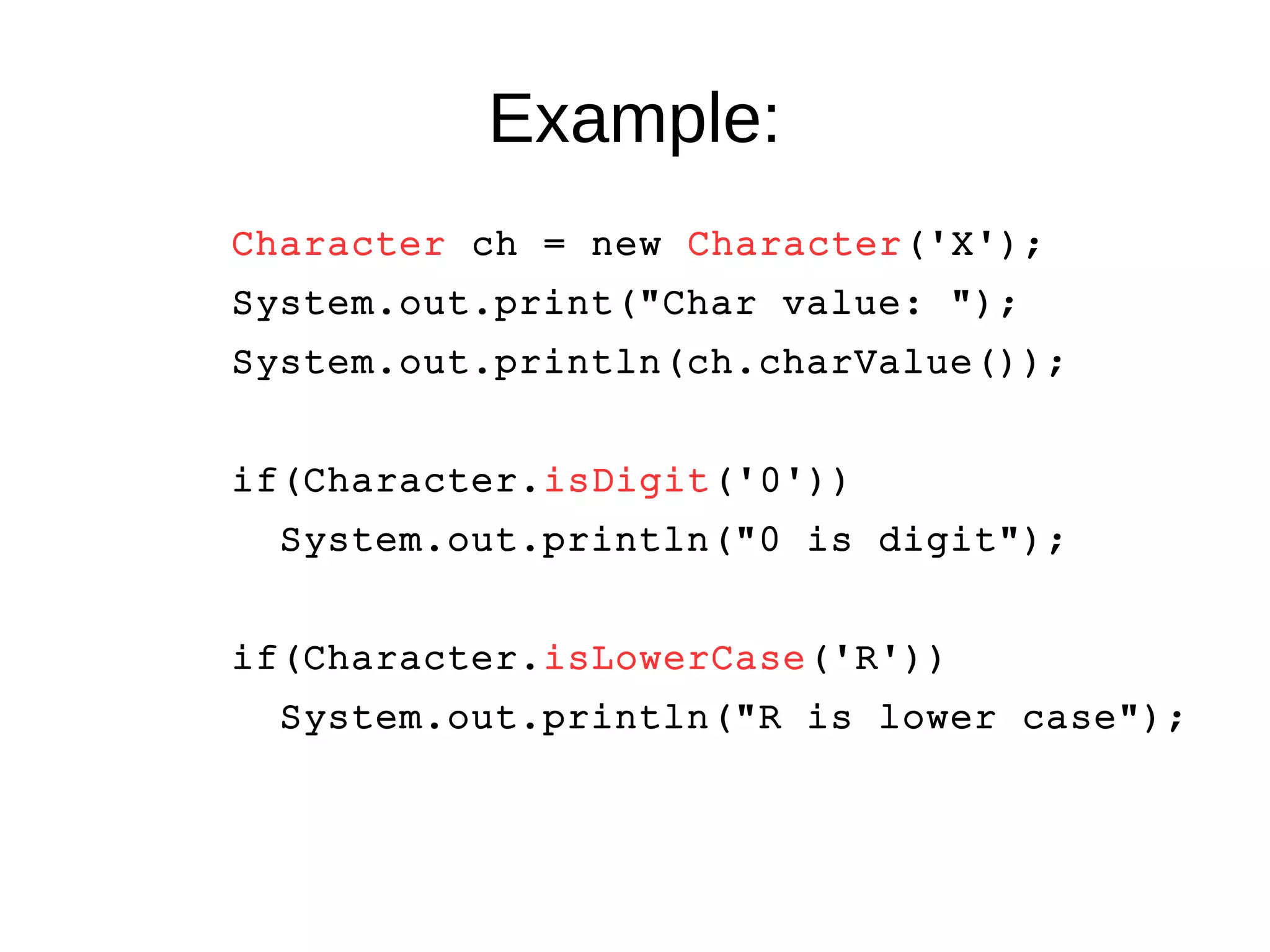 Example: 
Character ch = new Character('X'); 
System.out.print("Char value: "); 
System.out.println(ch.charValue()); 
if(Character.isDigit('0')) 
System.out.println("0 is digit"); 
if(Character.isLowerCase('R')) 
System.out.println("R is lower case"); 
 