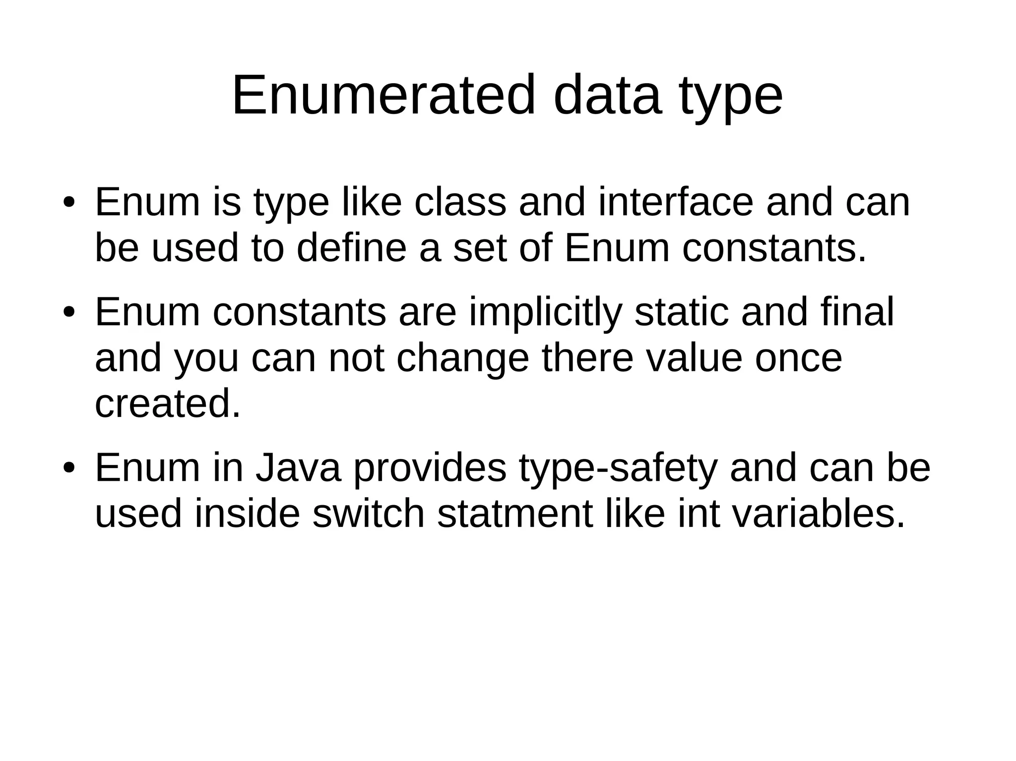 Enumerated data type 
● Enum is type like class and interface and can 
be used to define a set of Enum constants. 
● Enum constants are implicitly static and final 
and you can not change there value once 
created. 
● Enum in Java provides type-safety and can be 
used inside switch statment like int variables. 
 
