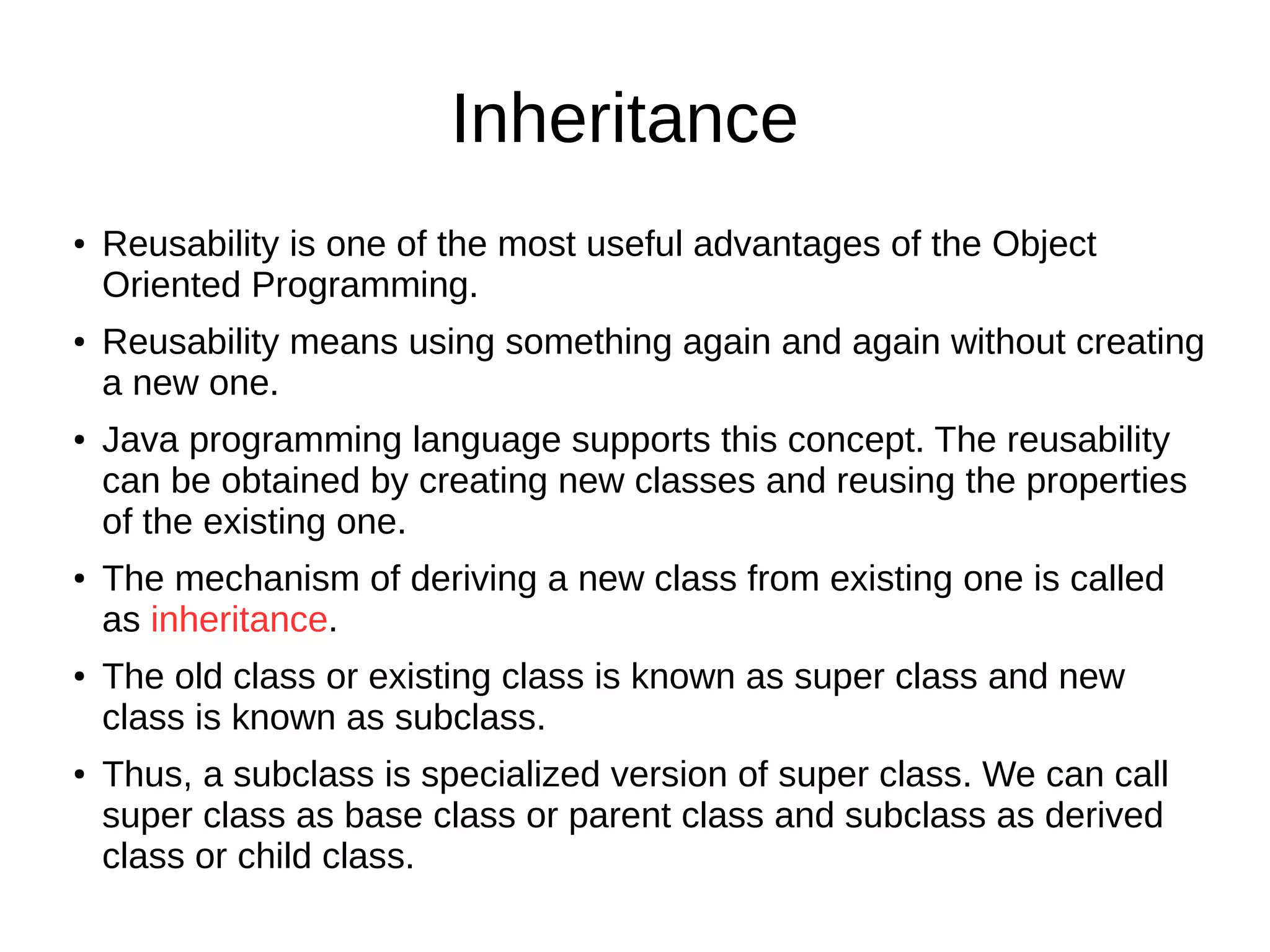 Inheritance 
● Reusability is one of the most useful advantages of the Object 
Oriented Programming. 
● Reusability means using something again and again without creating 
a new one. 
● Java programming language supports this concept. The reusability 
can be obtained by creating new classes and reusing the properties 
of the existing one. 
● The mechanism of deriving a new class from existing one is called 
as inheritance. 
● The old class or existing class is known as super class and new 
class is known as subclass. 
● Thus, a subclass is specialized version of super class. We can call 
super class as base class or parent class and subclass as derived 
class or child class. 
 