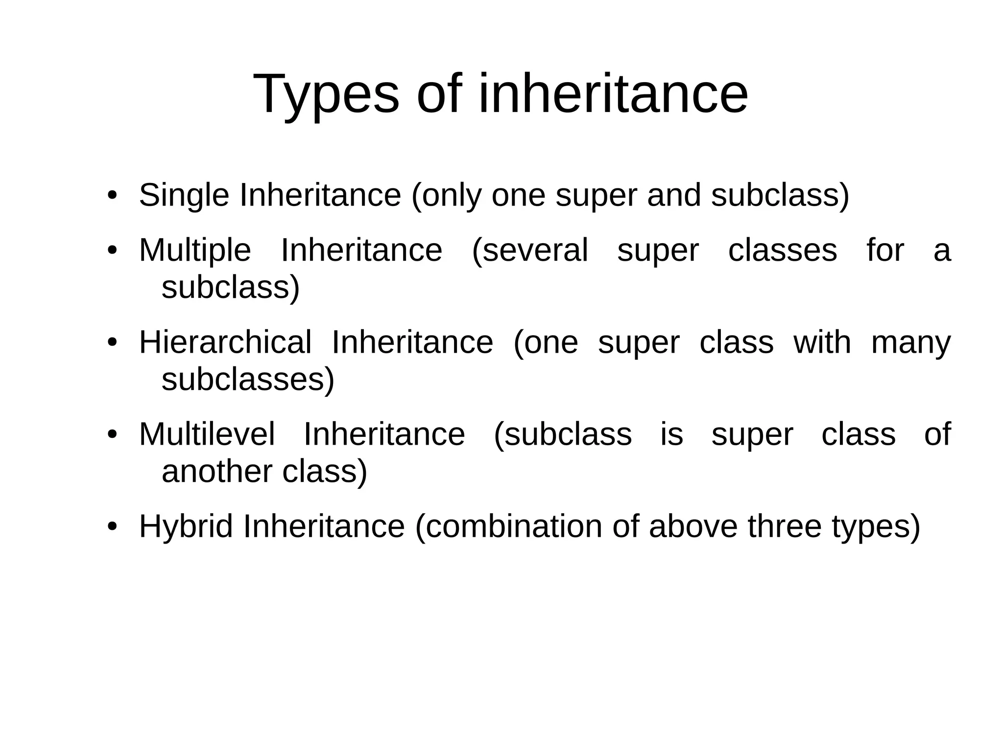 Types of inheritance 
● Single Inheritance (only one super and subclass) 
● Multiple Inheritance (several super classes for a 
subclass) 
● Hierarchical Inheritance (one super class with many 
subclasses) 
● Multilevel Inheritance (subclass is super class of 
another class) 
● Hybrid Inheritance (combination of above three types) 
 