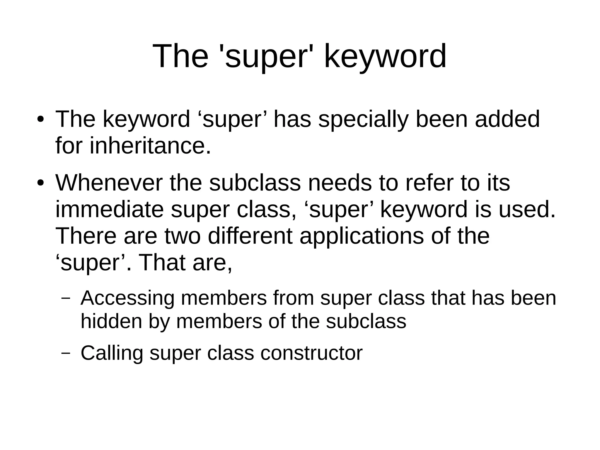 The 'super' keyword 
● The keyword ‘super’ has specially been added 
for inheritance. 
● Whenever the subclass needs to refer to its 
immediate super class, ‘super’ keyword is used. 
There are two different applications of the 
‘super’. That are, 
– Accessing members from super class that has been 
hidden by members of the subclass 
– Calling super class constructor 
 