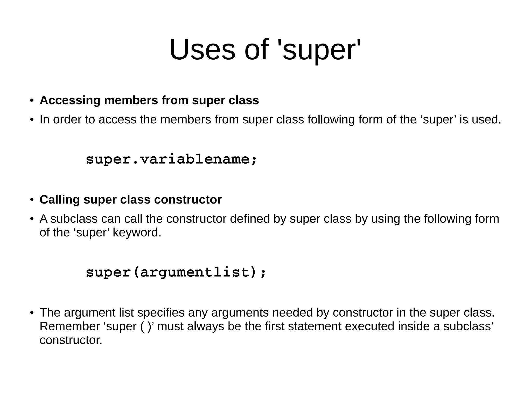Uses of 'super' 
● Accessing members from super class 
● In order to access the members from super class following form of the ‘super’ is used. 
super.variablename; 
● Calling super class constructor 
● A subclass can call the constructor defined by super class by using the following form 
of the ‘super’ keyword. 
super(argumentlist); 
● The argument list specifies any arguments needed by constructor in the super class. 
Remember ‘super ( )’ must always be the first statement executed inside a subclass’ 
constructor. 
 