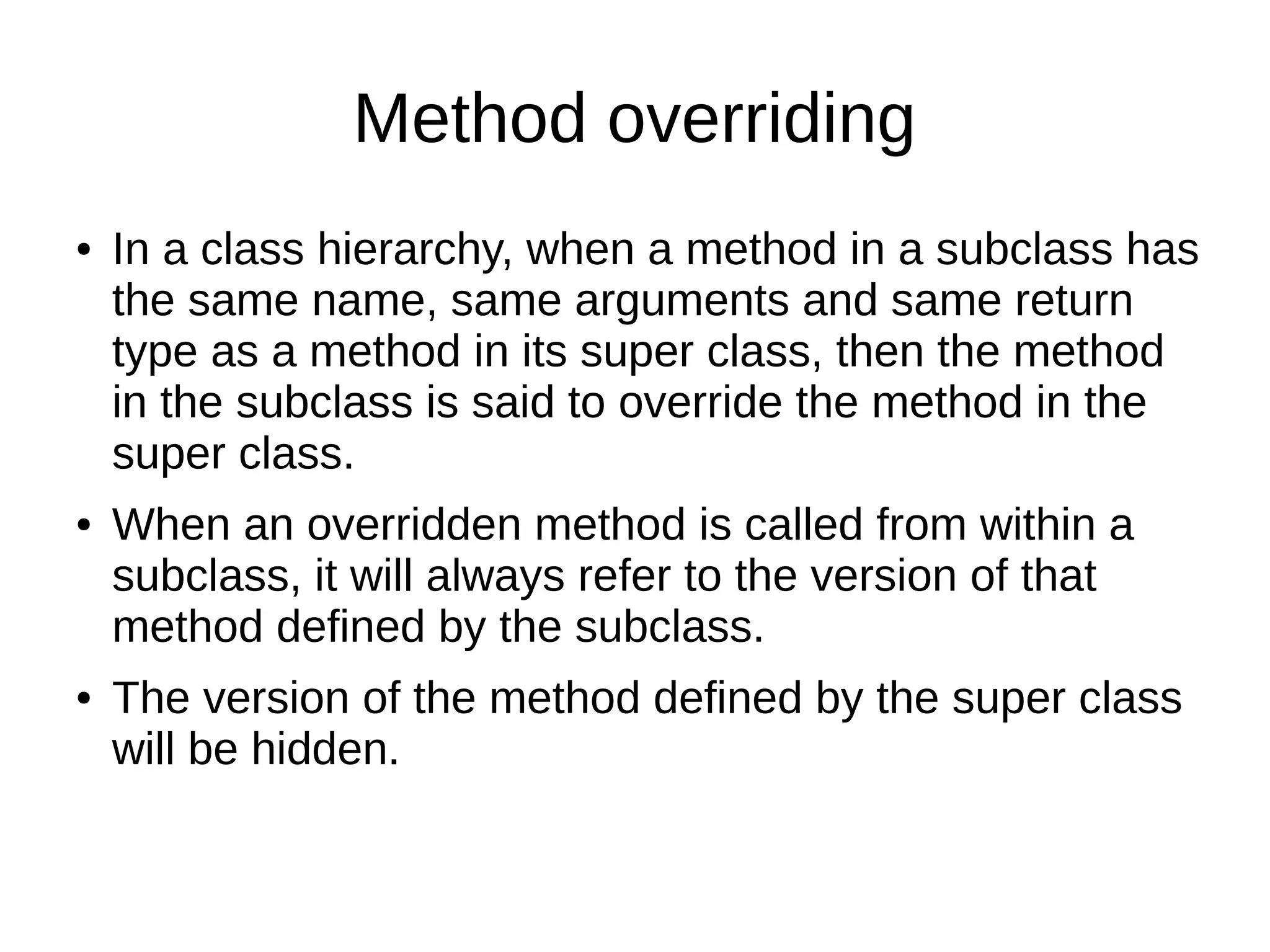 Method overriding 
● In a class hierarchy, when a method in a subclass has 
the same name, same arguments and same return 
type as a method in its super class, then the method 
in the subclass is said to override the method in the 
super class. 
● When an overridden method is called from within a 
subclass, it will always refer to the version of that 
method defined by the subclass. 
● The version of the method defined by the super class 
will be hidden. 
 