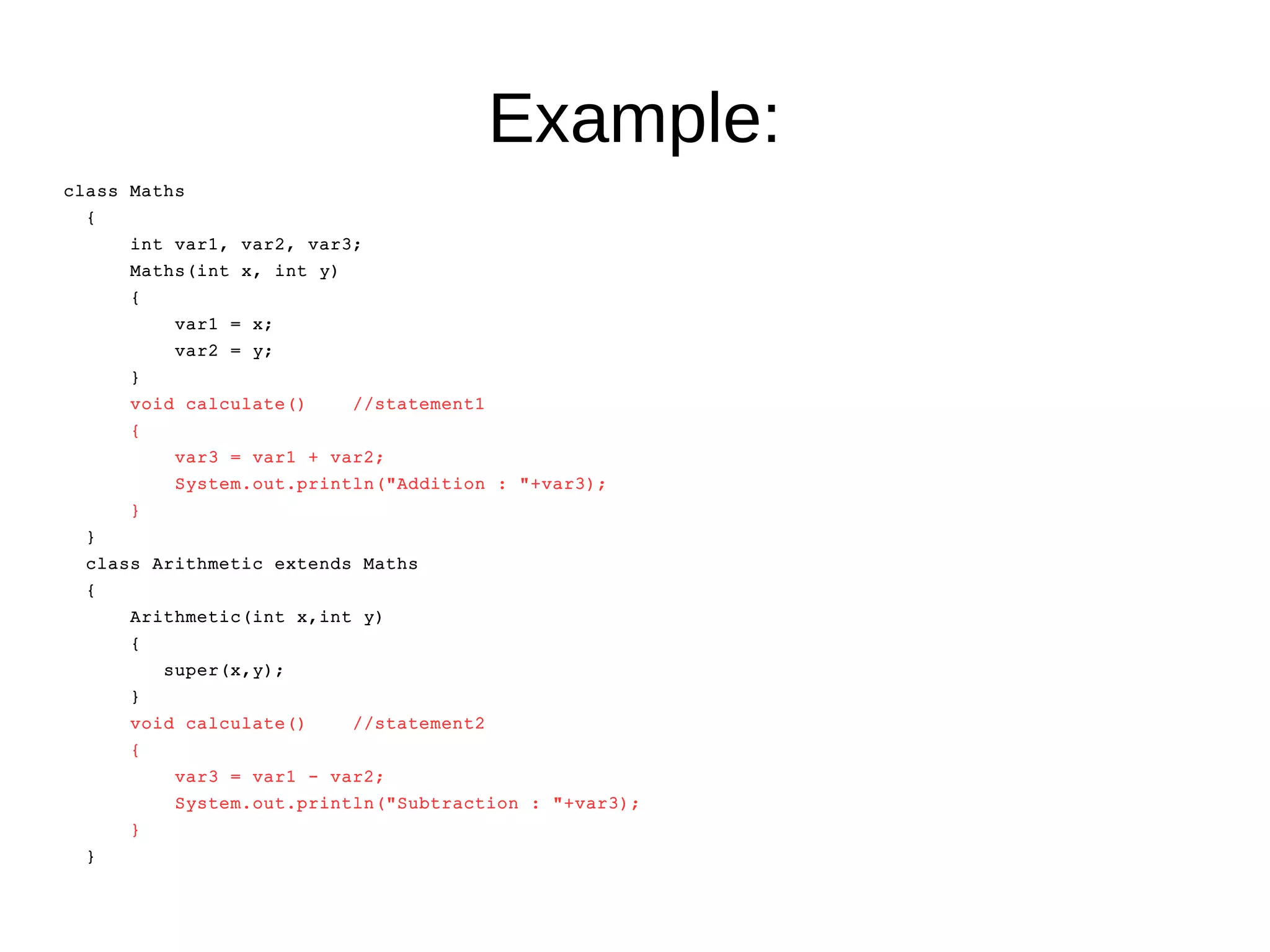 Example: 
class Maths 
{ 
int var1, var2, var3; 
Maths(int x, int y) 
{ 
var1 = x; 
var2 = y; 
} 
void calculate() //statement1 
{ 
var3 = var1 + var2; 
System.out.println("Addition : "+var3); 
} 
} 
class Arithmetic extends Maths 
{ 
Arithmetic(int x,int y) 
{ 
super(x,y); 
} 
void calculate() //statement2 
{ 
var3 = var1 - var2; 
System.out.println("Subtraction : "+var3); 
} 
} 
 
