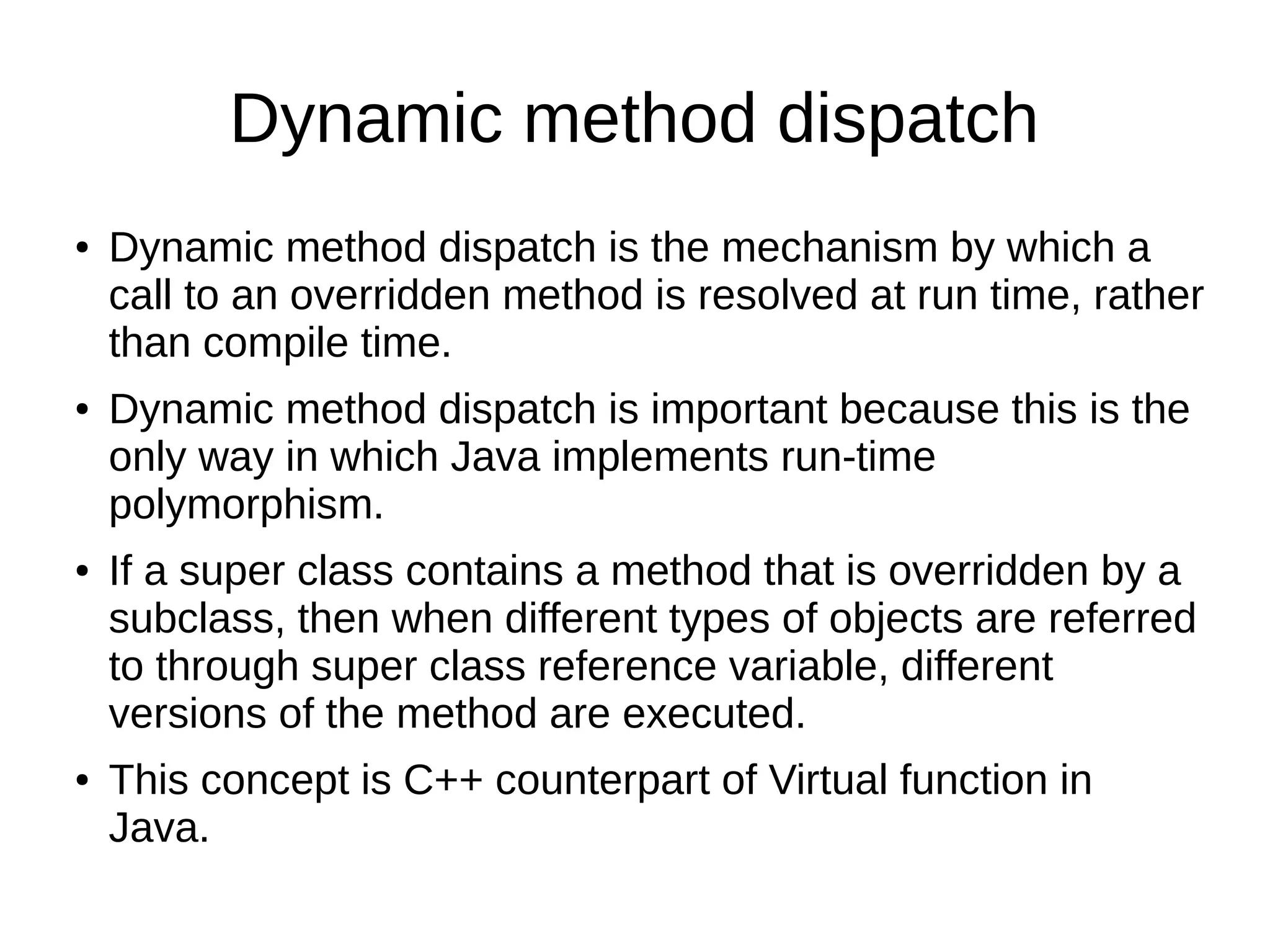 Dynamic method dispatch 
● Dynamic method dispatch is the mechanism by which a 
call to an overridden method is resolved at run time, rather 
than compile time. 
● Dynamic method dispatch is important because this is the 
only way in which Java implements run-time 
polymorphism. 
● If a super class contains a method that is overridden by a 
subclass, then when different types of objects are referred 
to through super class reference variable, different 
versions of the method are executed. 
● This concept is C++ counterpart of Virtual function in 
Java. 
 