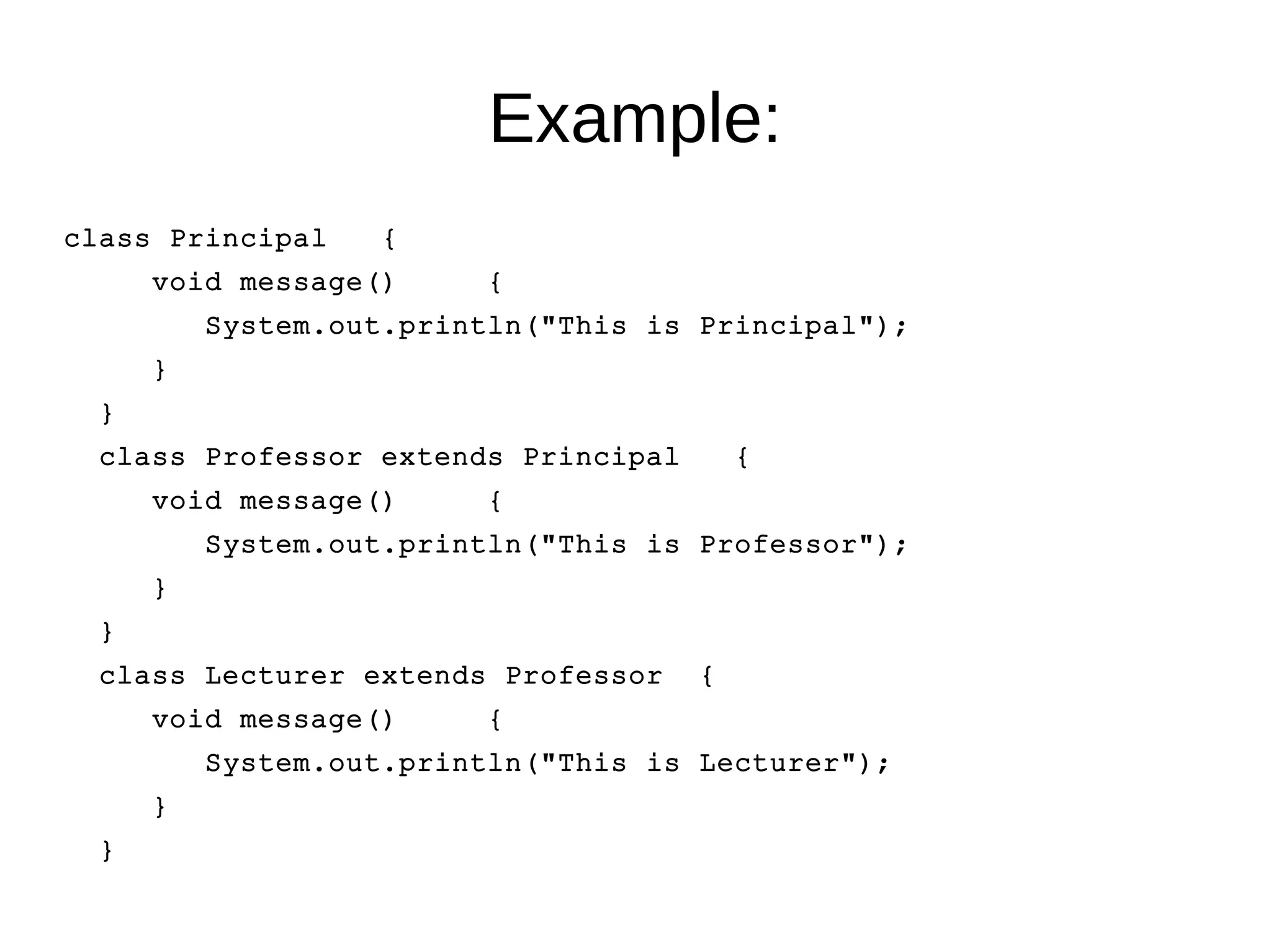 Example: 
class Principal { 
void message() { 
System.out.println("This is Principal"); 
} 
} 
class Professor extends Principal { 
void message() { 
System.out.println("This is Professor"); 
} 
} 
class Lecturer extends Professor { 
void message() { 
System.out.println("This is Lecturer"); 
} 
} 
 