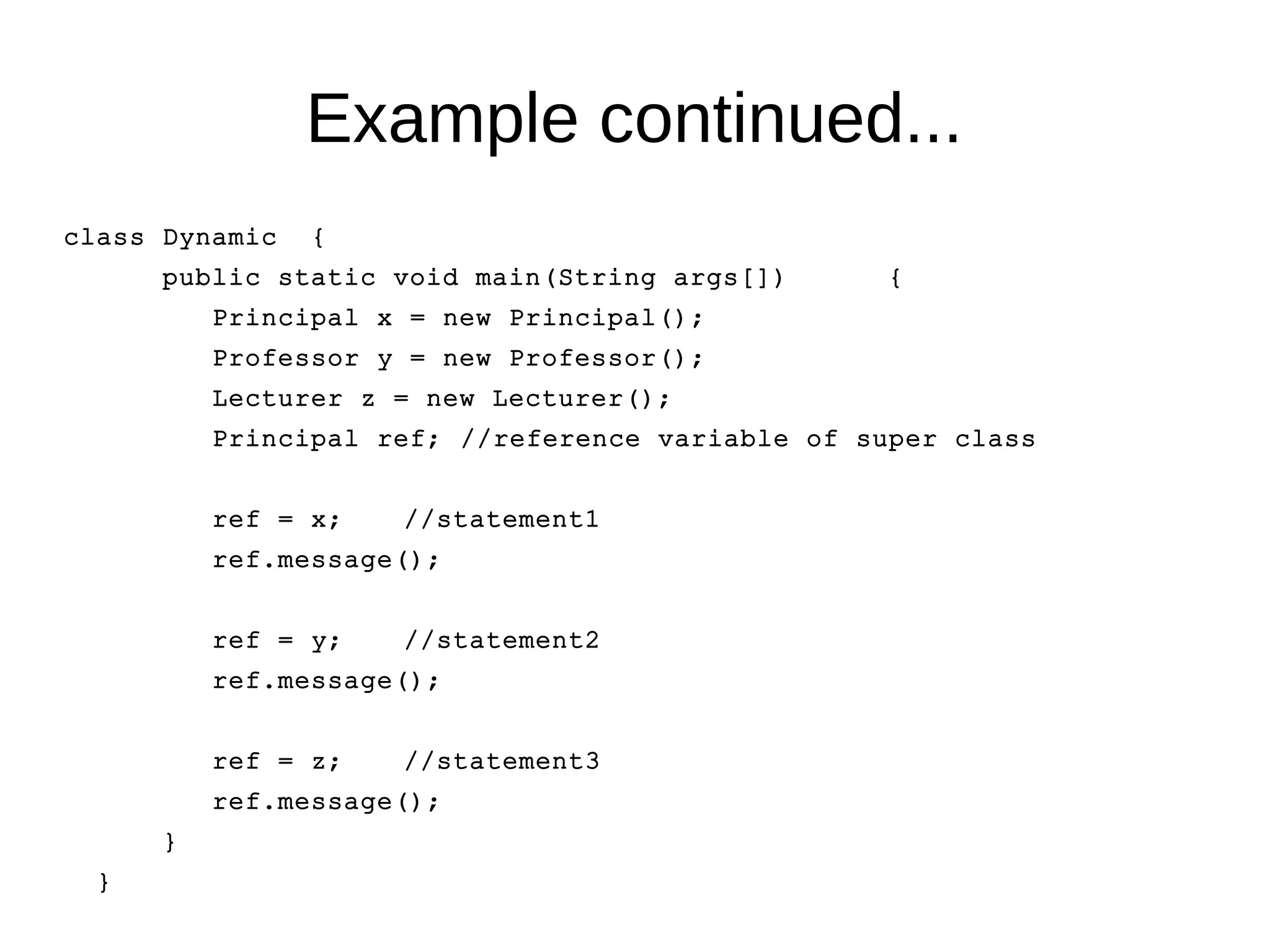 Example continued... 
class Dynamic { 
public static void main(String args[]) { 
Principal x = new Principal(); 
Professor y = new Professor(); 
Lecturer z = new Lecturer(); 
Principal ref; //reference variable of super class 
ref = x; //statement1 
ref.message(); 
ref = y; //statement2 
ref.message(); 
ref = z; //statement3 
ref.message(); 
} 
} 
 