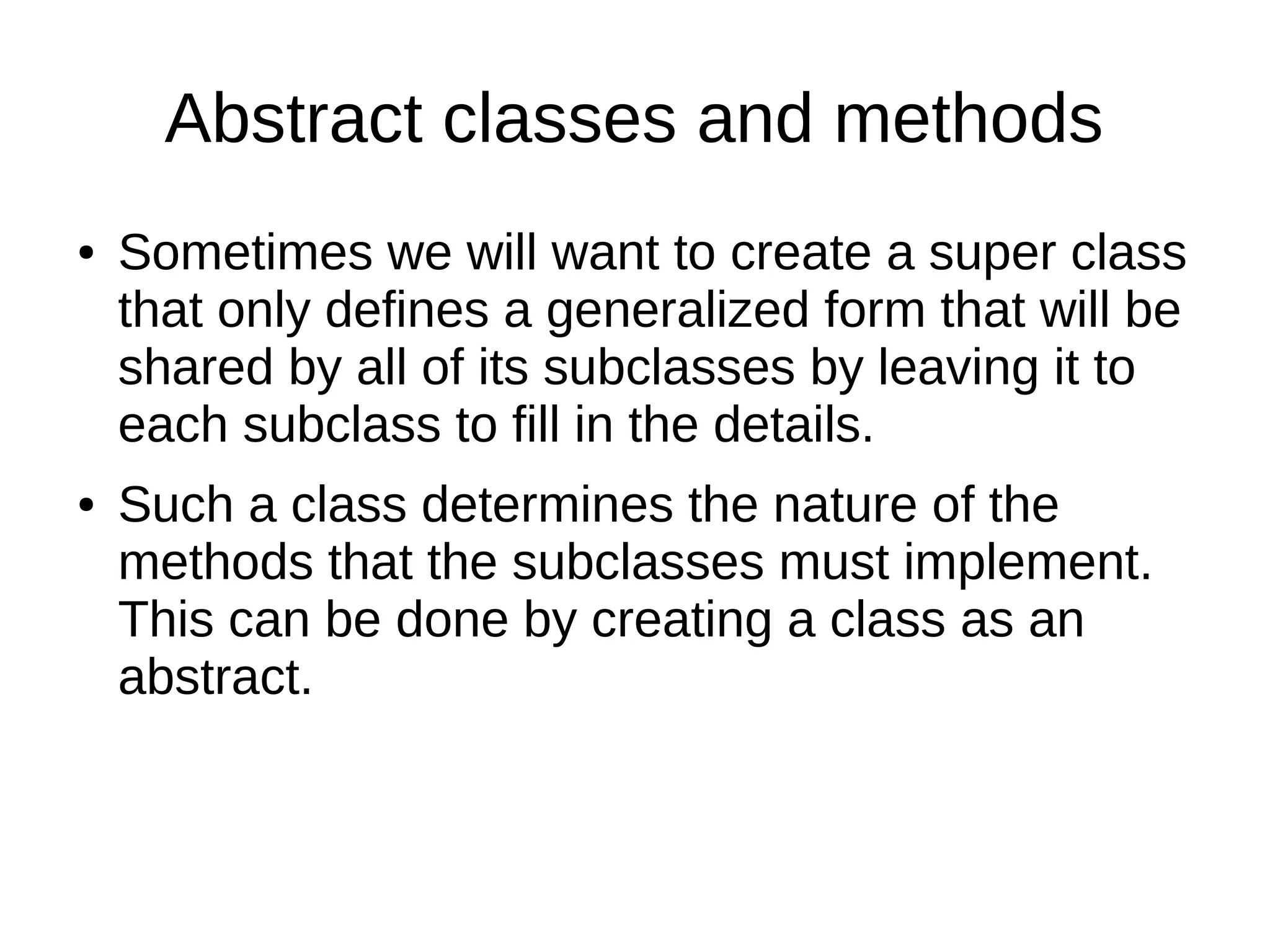 Abstract classes and methods 
● Sometimes we will want to create a super class 
that only defines a generalized form that will be 
shared by all of its subclasses by leaving it to 
each subclass to fill in the details. 
● Such a class determines the nature of the 
methods that the subclasses must implement. 
This can be done by creating a class as an 
abstract. 
 