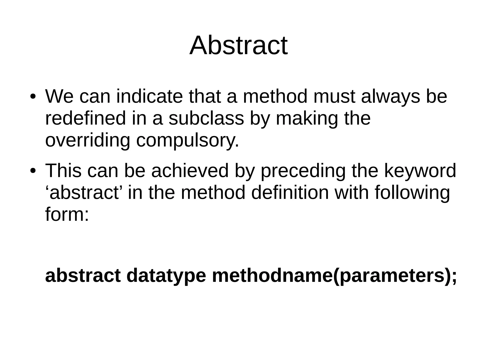Abstract 
● We can indicate that a method must always be 
redefined in a subclass by making the 
overriding compulsory. 
● This can be achieved by preceding the keyword 
‘abstract’ in the method definition with following 
form: 
abstract datatype methodname(parameters); 
 