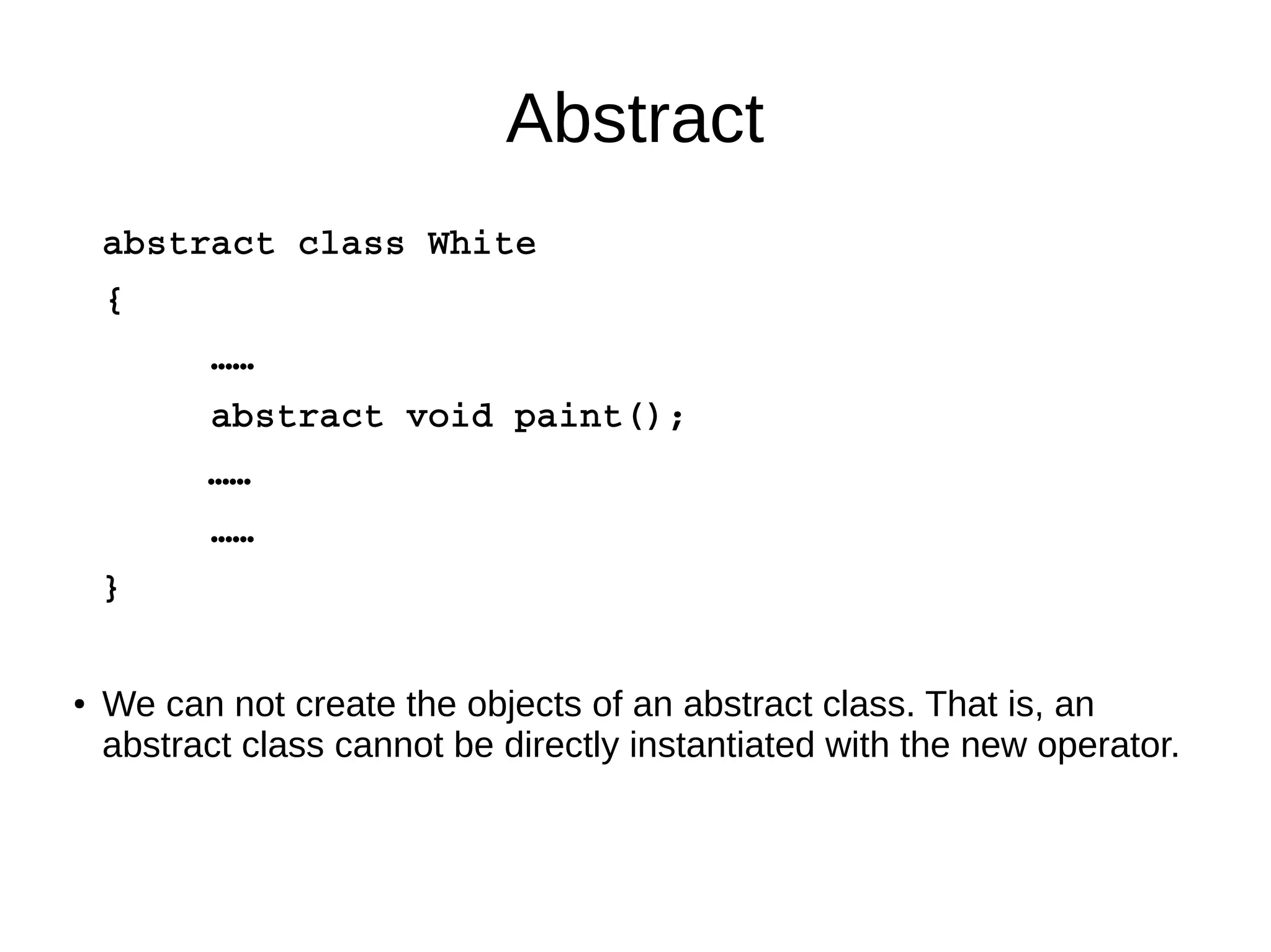Abstract 
abstract class White 
{ 
…… 
abstract void paint(); 
…… 
…… 
} 
● We can not create the objects of an abstract class. That is, an 
abstract class cannot be directly instantiated with the new operator. 
 