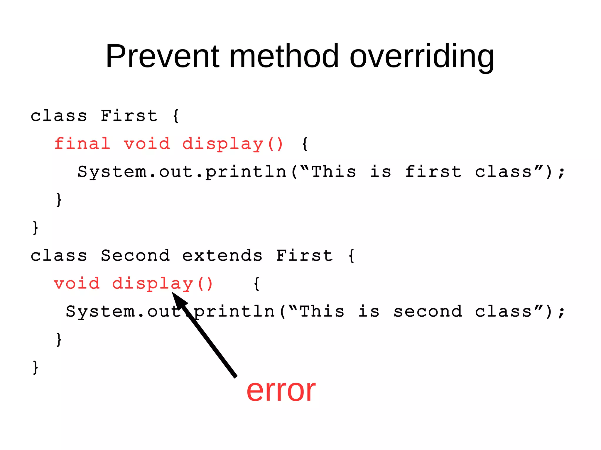 Prevent method overriding 
class First { 
final void display() { 
System.out.println(“This is first class”); 
} 
} 
class Second extends First { 
void display() { 
System.out.println(“This is second class”); 
} 
} 
error 
 