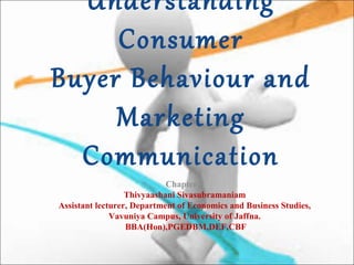Understanding
Consumer
Buyer Behaviour and
Marketing
Communication
Chapter 2
Thivyaashani Sivasubramaniam
Assistant lecturer, Department of Economics and Business Studies,
Vavuniya Campus, University of Jaffna.
BBA(Hon),PGEDBM,DEF,CBF
 