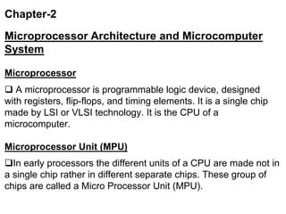 Chapter-2
Microprocessor Architecture and Microcomputer
System
Microprocessor
 A microprocessor is programmable logic device, designed
with registers, flip-flops, and timing elements. It is a single chip
made by LSI or VLSI technology. It is the CPU of a
microcomputer.
Microprocessor Unit (MPU)
In early processors the different units of a CPU are made not in
a single chip rather in different separate chips. These group of
chips are called a Micro Processor Unit (MPU).
 
