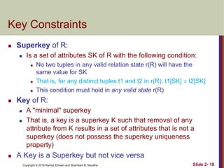 Copyright © 2016 Ramez Elmasri and Shamkant B. Navathe Slide 2- 18
Key Constraints
 Superkey of R:
 Is a set of attributes SK of R with the following condition:
 No two tuples in any valid relation state r(R) will have the
same value for SK
 That is, for any distinct tuples t1 and t2 in r(R), t1[SK]  t2[SK]
 This condition must hold in any valid state r(R)
 Key of R:
 A "minimal" superkey
 That is, a key is a superkey K such that removal of any
attribute from K results in a set of attributes that is not a
superkey (does not possess the superkey uniqueness
property)
 A Key is a Superkey but not vice versa
 