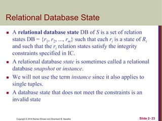 Copyright © 2016 Ramez Elmasri and Shamkant B. Navathe
Relational Database State
 A relational database state DB of S is a set of relation
states DB = {r1, r2, ..., rm} such that each ri is a state of Ri
and such that the ri relation states satisfy the integrity
constraints specified in IC.
 A relational database state is sometimes called a relational
database snapshot or instance.
 We will not use the term instance since it also applies to
single tuples.
 A database state that does not meet the constraints is an
invalid state
Slide 2- 23
 