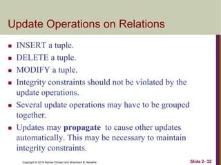 Copyright © 2016 Ramez Elmasri and Shamkant B. Navathe Slide 2- 32
Update Operations on Relations
 INSERT a tuple.
 DELETE a tuple.
 MODIFY a tuple.
 Integrity constraints should not be violated by the
update operations.
 Several update operations may have to be grouped
together.
 Updates may propagate to cause other updates
automatically. This may be necessary to maintain
integrity constraints.
 